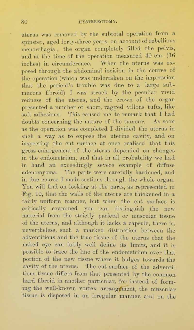 uterus was removed by the subtotal operation from a spinster, aged forty-three years, on account of rebellious menorrhagia j the organ completely filled the pelvis, and at the time of the operation measured 40 cm. (16 inches) in circumference. When the uterus was ex- posed through the abdominal incision in the course of the operation (which was undertaken on the impression that the patient's trouble was due to a large sub- mucous fibroid) 1 was struck b}^ the peculiar vivid redness of the uterus, and the crown of the organ presented a number of short, ragged villous tufts, like soft adhesions. This caused me to remark that I had doubts concerning the nature of the tumour. As soon as the operation was completed I divided the uterus in such a way as to expose the uterine cavity, and on inspecting the cut surface at once realised that this g-ross enlargement of the uterus depended on changes in the endometrium, and that in all probability we had in hand an exceedingly severe example of diffuse adenomyoma. The parts were carefulty hardened, and in due course I made sections through the whole organ. You will find on looking at the parts, as represented in Fig. 10, that the walls of the uterus are thickened in a fairly uniform manner, but when the cut surface is critically examined you can distinguish the new material from the strictly parietal or muscular tissue of the uterus, and although it lacks a capsule, there is, nevertheless, such a marked distinction between the adventitious and the true tissue of the uterus that the naked eye can fairly well define its limits, and it is possible to trace the line of the endometrium over that portion of the new tissue where it bulges towards the cavity of the uterus. The cut surface of the adventi- tious tissue differs from that presented by the common hard fibroid in another particular, for instead of form- ing the well-known vortex arrangement, the muscular tissue is disposed in an irregular manner, and on the