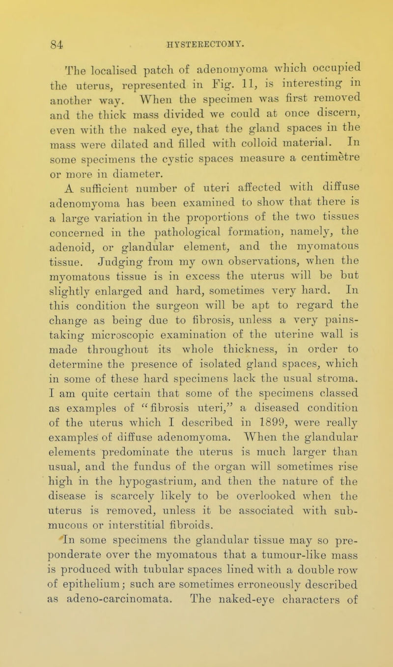 The localised patch of adenomyoma which occupied the uterus, represented in Fig. 11, is interesting in another way. When the specimen was first removed and the thick mass divided we could at once discern, even with the naked eye, that the gland spaces in the mass were dilated and filled with colloid material. In some specimens the cystic spaces measure a centimetre or more in diameter. A sufficient number of uteri affected with diffuse adenoinyoma has been examined to show that there is a large variation in the proportions of the two tissues concerned in the pathological formation, namely, the adenoid, or glandular element, and the myomatous tissue. Judging from my own observations, when the mvomatous tissue is in excess the uterus will be but slightly enlarged and hard, sometimes very hard. In this condition the surgeon will be apt to regard the change as being due to fibrosis, unless a very pains- taking microscopic examination of the uterine wall is made throughout its whole thickness, in order to determine the presence of isolated gland spaces, which in some of these hard specimens lack the usual stroma. I am quite certain that some of the specimens classed as examples of fibrosis uteri, a diseased condition of the uterus which I described in 1899, were really examples of diffuse adenomyoma. When the glandular elements predominate the uterus is much larger than usual, and the fundus of the organ will sometimes rise high in the hypogastrium, and then the nature of the disease is scarcely likely to be overlooked when the uterus is removed, unless it be associated with sub- mucous or interstitial fibroids. 'In some specimens the glandular tissue may so pre- ponderate over the myomatous that a tumour-like mass is produced with tubular spaces lined with a double row of epithelium; such are sometimes erroneously described as adeno-carcinomata. The naked-eye characters of