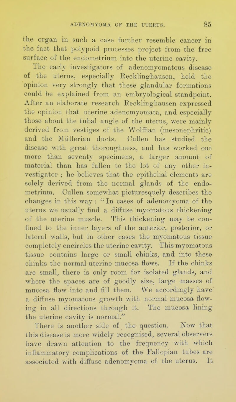 the organ in such a case further resemble cancer in the fact that polypoid processes project from the free surface of the endometrium into the uterine cavity. The early investigators of adenomyomatous disease of the uterus, especially Recklinghausen, held the opinion very strongly that these glandular formations could be explained from an embryological standpoint. After an elaborate research Recklinghausen expressed the opinion that uterine adenomyomata, and especially those about the tubal angle of the uterus, were mainly derived from vestiges of the Wolffian (mesonephritic) and the Miillerian ducts. Cullen has studied the disease with great thoroughness, and has worked out more than seventy specimens, a larger amount of material than has fallen to the lot of any other in- vestigator ; he believes that the epithelial elements are solely derived from the normal glands of the endo- metrium. Cullen somewhat picturesquely describes the changes in this way : In cases of adenomyoma of the uterus we usually find a diffuse myomatous thickening of the uterine muscle. This thickening may be con- fined to the inner layers of the anterior, posterior, or lateral walls, but in other cases the myomatous tissue completely encircles the uterine cavity. This myomatous tissue contains large or small chinks, and into these chinks the normal uterine mucosa flows. If the chinks are small, there is only room for isolated glands, and where the spaces are of goodly size, large masses of mucosa flow into and fill them. We accordingly have' a diffuse myomatous growth with normal mucosa flow- ing in all directions through it. The mucosa lining the uterine cavity is normal. There is another side of the question. Now that this disease is more widely recognised, several observers have drawn attention to the frequency with which inflammatory complications of the Fallopian tubes are associated with diffuse adenomyoma of the uterus. It