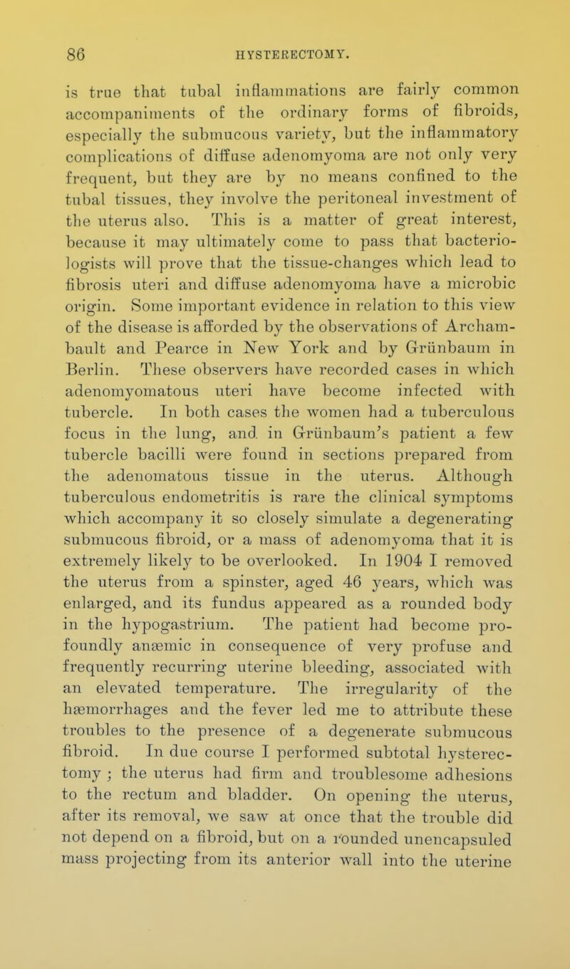 is true that tubal inflammations are fairly common accompaniments of the ordinary forms of fibroids, especially the submucous variety, but the inflammatory complications of diffuse adenomyoma are not only very frequent, but they are by no means confined to the tubal tissues, they involve the peritoneal investment of the uterus also. This is a matter of great interest, because it may ultimately come to pass that bacterio- logists will prove that the tissue-changes which lead to fibrosis uteri and diffuse adenomyoma have a microbic origin. Some important evidence in relation to this view of the disease is afforded by the observations of Archam- bault and Pearce in New York and by Griinbaum in Berlin. These observers have recorded cases in which adenomyomatous uteri have become infected with tubercle. In both cases the women had a tuberculous focus in the lung, and in G-riinbaum's patient a few tubercle bacilli were found in sections prepared from the adenomatous tissue in the uterus. Although tuberculous endometritis is rare the clinical symptoms which accompany it so closely simulate a degenerating submucous fibroid, or a mass of adenomyoma that it is extremely likely to be overlooked. In 1904 I removed the uterus from a spinster, aged 46 years, which was enlarged, and its fundus appeared as a rounded body in the hypogastrium. The patient had become pro- foundly anaemic in consequence of very profuse and frequently recurring uterine bleeding, associated with an elevated temperature. The irregularity of the haemorrhages and the fever led me to attribute these troubles to the presence of a degenerate submucous fibroid. In due course I performed subtotal hysterec- tomy ; the uterus had firm and troublesome adhesions to the rectum and bladder. On opening the uterus, after its removal, we saw at once that the trouble did not depend on a fibroid, but on a rounded unencapsuled mass projecting from its anterior wall into the uterine