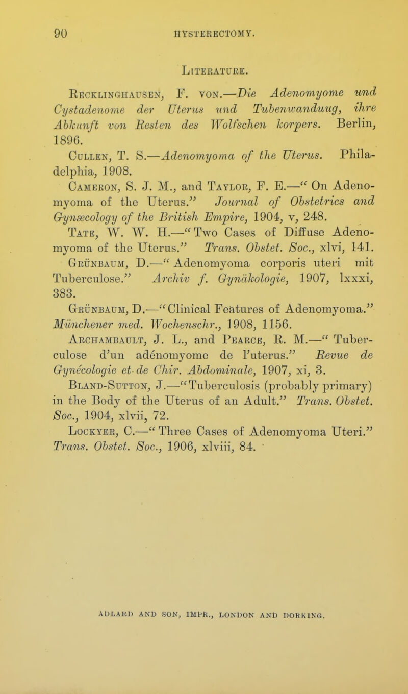 Literature. Recklinghausen, F. von.—Die Adenomyome und Cystadenome der Uterus und Tubenwanduug, ihre Abhunft von Resten des Wulfschen korpers. Berlin, 1896. Cullen, T. S.—Adenomyoma of the Uterus. Phila- delphia, 1908. Cameron, S. J. M., and Taylor, F. E.—u On Adeno- myoma of the Uterus. Journal of Obstetrics and Gynaecology of the British Empire, 1904, v, 248. Tate, W. W. H.—Two Cases of Diffuse Adeno- myoma of the Uterus. Trans. Obstet. Soc, xlvi, 141. Grunbaum, D.— Adenomyoma corporis uteri mit Tuberculose. Archiv f. Gynlikologie, 1907, lxxxi, 383. Grunbaum, D.—Clinical Features of Adenomyoma. Milnchener med. Wochenschr., 1908, 1156. Archambault, J. L., and Pearce, R. M.— Tuber- culosa d'un adenomyome de l'uterus. Revue de Gynecologie et de Chir. Abdominale, 1907, xi, 3. Bland-Sutton, J.—Tuberculosis (probably primary) in the Body of the Uterus of an Adult. Trans. Obstet. Soc, 1904, xlvii, 72. Lockyer, C.— Three Cases of Adenomyoma Uteri. Trans. Obstet. Soc, 1906, xlviii, 84. ADLAKD AND SON, lMHi., LONDON AND DOKK1NG.