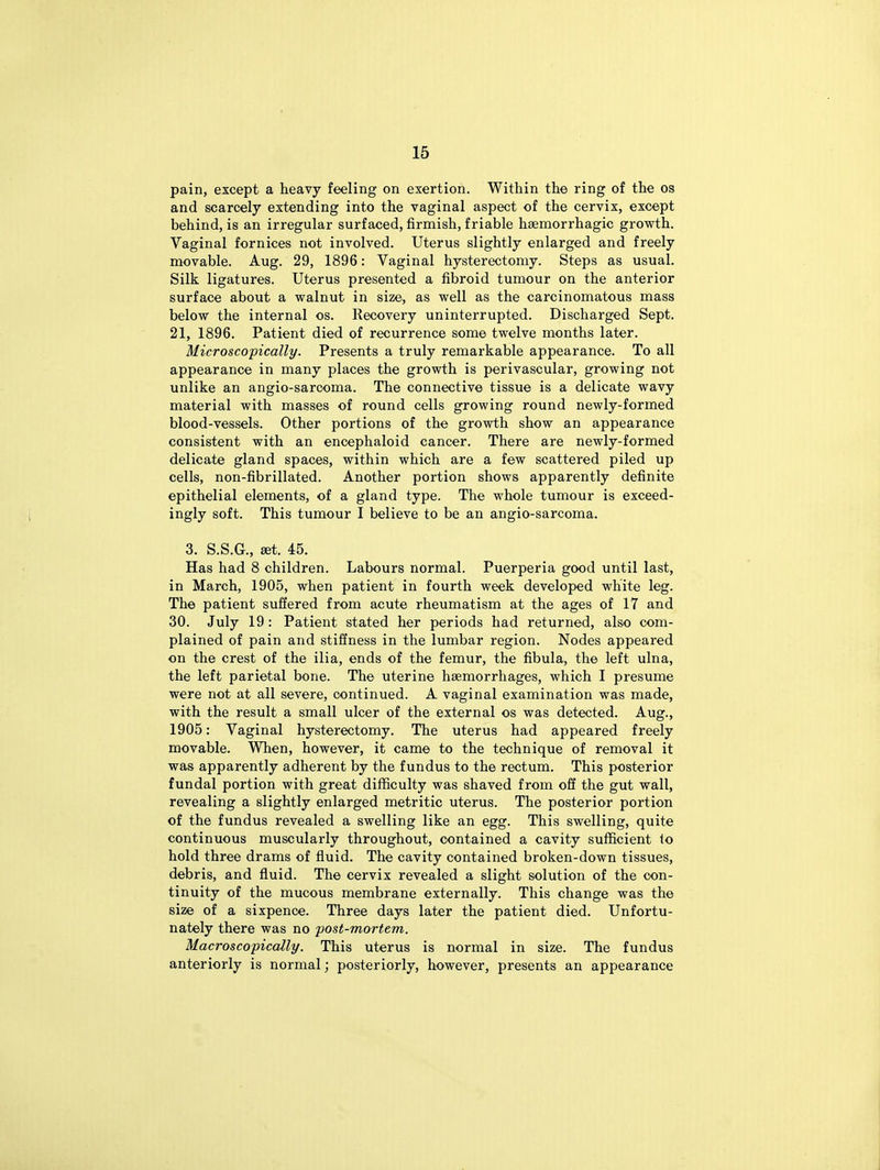 pain, except a heavy feeling on exertion. Within the ring of the os and scarcely extending into the vaginal aspect of the cervix, except behind, is an irregular surfaced, firmish, friable haemorrhagic growth. Vaginal fornices not involved. Uterus slightly enlarged and freely movable. Aug. 29, 1896: Vaginal hysterectomy. Steps as usual. Silk ligatures. Uterus presented a fibroid tumour on the anterior surface about a walnut in size, as well as the carcinomatous mass below the internal os. Recovery uninterrupted. Discharged Sept. 21, 1896. Patient died of recurrence some twelve months later. Microscopically. Presents a truly remarkable appearance. To all appearance in many places the growth is perivascular, growing not unlike an angio-sarcoma. The connective tissue is a delicate wavy material with masses of round cells growing round newly-formed blood-vessels. Other portions of the growth show an appearance consistent with an encephaloid cancer. There are newly-formed delicate gland spaces, within which are a few scattered piled up cells, non-fibrillated. Another portion shows apparently definite epithelial elements, of a gland type. The whole tumour is exceed- ingly soft. This tumour I believe to be an angio-sarcoma. 3. S.S.G., set. 45. Has had 8 children. Labours normal. Puerperia good until last, in March, 1905, when patient in fourth week developed white leg. The patient suffered from acute rheumatism at the ages of 17 and 30. July 19 : Patient stated her periods had returned, also com- plained of pain and stiffness in the lumbar region. Nodes appeared on the crest of the ilia, ends of the femur, the fibula, the left ulna, the left parietal bone. The uterine haemorrhages, which I presume were not at all severe, continued. A vaginal examination was made, with the result a small ulcer of the external os was detected. Aug., 1905: Vaginal hysterectomy. The uterus had appeared freely movable. When, however, it came to the technique of removal it was apparently adherent by the fundus to the rectum. This posterior fundal portion with great difficulty was shaved from off the gut wall, revealing a slightly enlarged metritic uterus. The posterior portion of the fundus revealed a swelling like an egg. This swelling, quite continuous muscularly throughout, contained a cavity sufficient io hold three drams of fluid. The cavity contained broken-down tissues, debris, and fluid. The cervix revealed a slight solution of the con- tinuity of the mucous membrane externally. This change was the size of a sixpence. Three days later the patient died. Unfortu- nately there was no post-mortem. Macroscopically. This uterus is normal in size. The fundus anteriorly is normal; posteriorly, however, presents an appearance