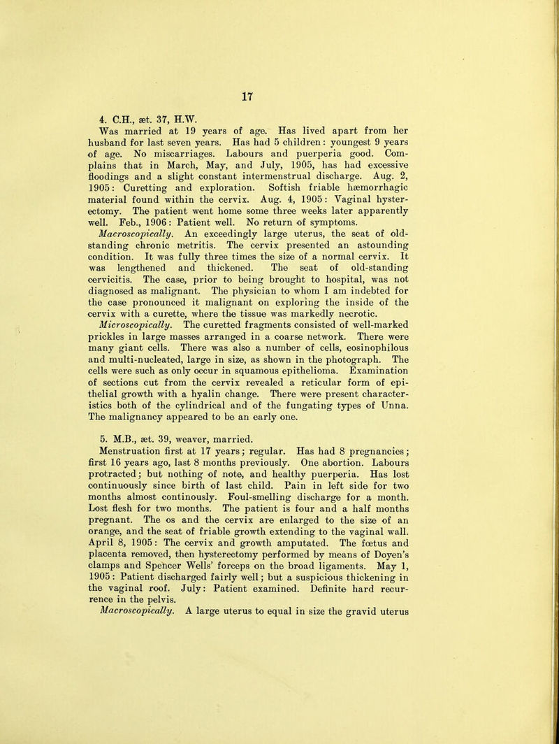 4. C.H., set. 37, H.W. Was married at 19 years of age. Has lived apart from her husband for last seven years. Has had 5 children: youngest 9 years of age. No miscarriages. Labours and puerperia good. Com- plains that in March, May, and July, 1905, has had excessive floodings and a slight constant intermenstrual discharge. Aug. 2, 1905: Curetting and exploration. Softish friable haemorrhagic material found within the cervix. Aug. 4, 1905: Vaginal hyster- ectomy. The patient went home some three weeks later apparently well. Feb., 1906: Patient well. No return of symptoms. Macroscopically. An exceedingly large uterus, the seat of old- standing chronic metritis. The cervix presented an astounding condition. It was fully three times the size of a normal cervix. It was lengthened and thickened. The seat of old-standing cervicitis. The case, prior to being brought to hospital, was not diagnosed as malignant. The physician to whom I am indebted for the case pronounced it malignant on exploring the inside of the cervix with a curette, where the tissue was markedly necrotic. Microscopically. The curetted fragments consisted of well-marked prickles in large masses arranged in a coarse network. There were many giant cells. There was also a number of cells, eosinophilous and multi-nucleated, large in size, as shown in the photograph. The cells were such as only occur in squamous epithelioma. Examination of sections cut from the cervix revealed a reticular form of epi- thelial growth with a hyalin change. There were present character- istics both of the cylindrical and of the fungating types of Unna. The malignancy appeared to be an early one. 5. M.B., set. 39, weaver, married. Menstruation first at 17 years; regular. Has had 8 pregnancies; first 16 years ago, last 8 months previously. One abortion. Labours protracted; but nothing of note, and healthy puerperia. Has lost continuously since birth of last child. Pain in left side for two months almost continously. Foul-smelling discharge for a month. Lost flesh for two months. The patient is four and a half months pregnant. The os and the cervix are enlarged to the size of an orange, and the seat of friable growth extending to the vaginal wall. April 8, 1905: The cervix and growth amputated. The foetus and placenta removed, then hysterectomy performed by means of Doyen's clamps and Spencer Wells' forceps on the broad ligaments. May 1, 1905: Patient discharged fairly well; but a suspicious thickening in the vaginal roof. July: Patient examined. Definite hard recur- rence in the pelvis. Macroscopically. A large uterus to equal in size the gravid uterus
