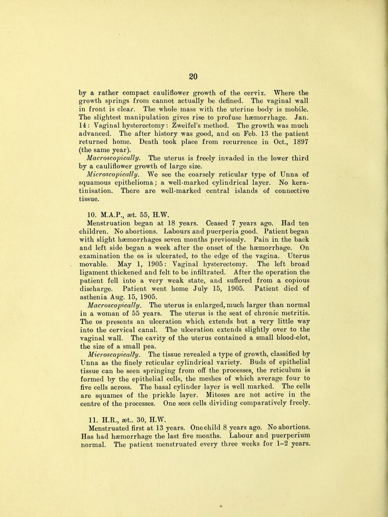 by a rather compact cauliflower growth of the cervix. Where the growth springs from cannot actually be defined. The vaginal wall in front is clear. The whole mass with the uterine body is mobile. The slightest manipulation gives rise to profuse haemorrhage. Jan. 14: Vaginal hysterectomy: Zweifel's method. The growth was much advanced. The after history was good, and on Feb. 13 the patient returned home. Death took place from recurrence in Oct., 1897 (the same year). Macroscopically. The uterus is freely invaded in the lower third by a cauliflower growth of large size. Microscopically. We see the coarsely reticular type of Unna of squamous epithelioma; a well-marked cylindrical layer. No kera- tinisation. There are well-marked central islands of connective tissue. 10. M.A.P., set. 55, H.W. Menstruation began at 18 years. Ceased 7 years ago. Had ten children. No abortions. Labours and puerperia good. Patient began with slight haemorrhages seven months previously. Pain in the back and left side began a week after the onset of the haemorrhage. On examination the os is ulcerated, to the edge of the vagina. Uterus movable. May 1, 1905: Vaginal hysterectomy. The left broad ligament thickened and felt to be infiltrated. After the operation the patient fell into a very weak state, and suffered from a copious discharge. Patient went home July 15, 1905. Patient died of asthenia Aug. 15, 1905. Macroscopically. The uterus is enlarged, much larger than normal in a woman of 55 years. The uterus is the seat of chronic metritis. The os presents an ulceration which extends but a very little way into the cervical canal. The ulceration extends slightly over to the vaginal wall. The cavity of the uterus contained a small blood-clot, the size of a small pea. Microscopically. The tissue revealed a type of growth, classified by Unna as the finely reticular cylindrical variety. Buds of epithelial tissue can be seen springing from off the processes, the reticulum is formed by the epithelial cells, the meshes of which average four to five cells across. The basal cylinder layer is well marked. The cells are squames of the prickle layer. Mitoses are not active in the centre of the processes. One sees cells dividing comparatively freely. 11. H.R., set.. 30, H.W. Menstruated first at 13 years. Onechild 8 years ago. No abortions. Has had haemorrhage the last five months. Labour and puerperium normal. The patient menstruated every three weeks for 1-2 years.