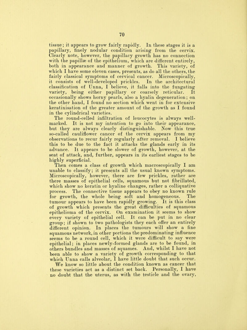 tissue; it appears to grow fairly rapidly. In these stages it is a papillary, finely nodular condition arising from the cervix. Clearly note, however, the papillary growth has no connection with the papillae of the epithelium, which are different entirely, both in appearance and manner of growth. This variety, of which I have some eleven cases, presents, as do all the others, the fairly classical symptoms of cervical cancer. Microscopically, it consists of well-developed prickles. In the architectural classification of Unna, I believe, it falls into the fungating variety, being either papillary or coarsely reticular. It occasionally shows horny pearls, also a hyalin degeneration; on the other hand, I found no section which went in for extensive keratinisation of the greater amount of the growth as I found in the cylindrical varieties. The round-celled infiltration of leucocytes is always well- marked. It is not my intention to go into their appearance, but they are always clearly distinguishable. Now this true so-called cauliflower cancer of the cervix appears from my observations to recur fairly regularly after removal. I believe this to be due to the fact it attacks the glands early in its advance. It appears to be slower of growth, however, at the seat of attack, and, further, appears in its earliest stages to be highly superficial. Then comes a class of growth which macroscopically I am unable to classify; it presents all the usual known symptoms. Microscopically, however, there are few prickles, rather are there masses of epithelial cells, squamous but not fibrillated, which show no keratin or hyaline changes, rather a colliquative process. The connective tissue appears to obey no known rule for growth, the whole being soft and homogeneous. The tumour appears to have been rapidly growing. It is this class of growth which presents the great difficulties of squamous epithelioma of the cervix. On examination it seems to show every variety of epithelial cell. It can be put in no clear group; if shown to two pathologists they each offer an entirely different opinion. In places the tumours will show a fine squamous network, in other portions the predominating influence seems to be a round cell, which it were difficult to say were epithelial; in places newly-formed glands are to be found, in others bundles and masses of squames. And, whilst I have not been able to show a variety of growth corresponding to that which Unna calls alveolar, I have little doubt that such occur. We know so little about the condition known as cancer that these varieties act as a distinct set back. Personally, I have no doubt that the uterus, as with the testicle and the ovary,