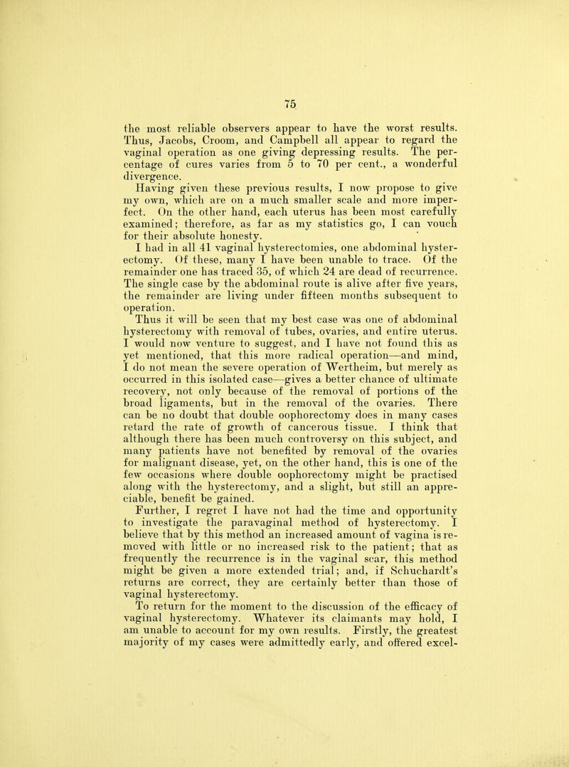the most reliable observers appear to have the worst results. Thus, Jacobs, Croom, and Campbell all appear to regard the vaginal operation as one giving depressing results. The per- centage of cures varies from 5 to 70 per cent., a wonderful divergence. Having given these previous results, I now propose to give my own, which are on a much smaller scale and more imper- fect. On the other hand, each uterus has been most carefully examined; therefore, as far as my statistics go, I can vouch for their absolute honesty. I had in all 41 vaginal hysterectomies, one abdominal hyster- ectomy. Of these, many I have been unable to trace. Of the remainder one has traced 35, of which 24 are dead of recurrence. The single case by the abdominal route is alive after five years, the remainder are living under fifteen months subsequent to operation. Thus it will be seen that my best case was one of abdominal hysterectomy with removal of tubes, ovaries, and entire uterus. I would now venture to suggest, and I have not found this as yet mentioned, that this more radical operation—and mind, I do not mean the severe operation of Wertheim, but merely as occurred in this isolated case—gives a better chance of ultimate recovery, not only because of the removal of portions of the broad ligaments, but in the removal of the ovaries. There can be no doubt that double oophorectomy does in many cases retard the rate of growth of cancerous tissue. I think that although there has been much controversy on this subject, and many patients have not benefited by removal of the ovaries for malignant disease, yet, on the other hand, this is one of the few occasions where double oophorectomy might be practised along with the hysterectomy, and a slight, but still an appre- ciable, benefit be gained. Further, I regret I have not had the time and opportunity to investigate the paravaginal method of hysterectomy. I believe that by this method an increased amount of vagina is re- moved with little or no increased risk to the patient; that as frequently the recurrence is in the vaginal scar, this method might be given a more extended trial; and, if Schuchardt's returns are correct, they are certainly better than those of vaginal hysterectomy. To return for the moment to the discussion of the efficacy of vaginal hysterectomy. Whatever its claimants may hold, I am unable to account for my own results. Firstly, the greatest majority of my cases were admittedly early, and offered excel-