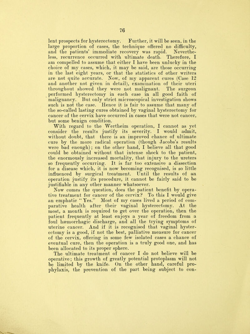 lent prospects for hysterectomy. Further, it will be seen, in the large proportion of cases, the technique offered no difficulty, and the patients' immediate recovery was rapid. Neverthe- less, recurrence occurred with ultimate death. Therefore, I am compelled to assume that either I have been unlucky in the choice of my cases, which, it may be said, are those occurring in the last eight years, or that the statistics of other writers are not quite accurate. Now, of my apparent cures (Case 12 and- another not given in detail), examination of their uteri throughout showed they were not malignant. The surgeon performed hysterectomy in each case in all good faith of malignancy. But only strict microscopical investigation shows such is not the case. Hence it is fair to assume that many of the so-called lasting cures obtained by vaginal hysterectomy for cancer of the cervix have occurred in cases that were not cancer, but some benign condition. With regard to the Wertheim operation, I cannot as yet consider the results justify its severity. I would admit, without doubt, that there is an improved chance of ultimate cure by the more radical operation (though Jacobs's results were bad enough); on the other hand, I believe all that good could be obtained without that intense shock to the patient, the enormously increased mortality, that injury to the ureters so frequently occurring. It is far too extensive a dissection for a disease which, it is now becoming recognised, is so little influenced by surgical treatment. Until the results of an operation justify its procedure, it cannot be fairly said to be justifiable in any other manner whatsoever. Now comes the question, does the patient benefit by opera- tive treatment for cancer of the cervix? To this I would give an emphatic Yes. Most of my cases lived a period of com- parative health after their vaginal hysterectomy. At the most, a month is required to get over the operation, then the patient frequently at least enjoys a year of freedom from a foul hsemorrhagic discharge, and all the trying symptoms of uterine cancer. And if it is recognised that vaginal hyster- ectomy is a good, if not the best, palliative measure for cancer of the cervix, offering in some few isolated cases a chance of eventual cure, then the operation is a truly good one, and has been allocated to its proper sphere. The ultimate treatment of cancer I do not believe will be operative; this growth of greatly potential protoplasm will not be limited by the knife. On the other hand, careful pro- phylaxis, the prevention of the part being subject to con-