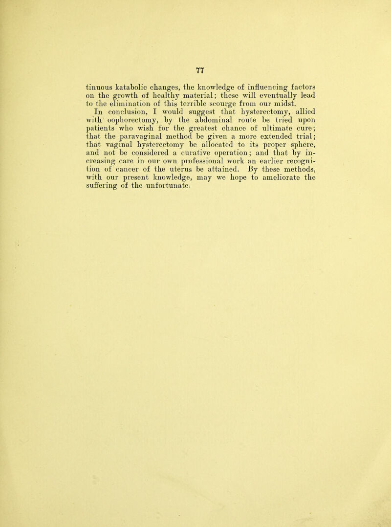 tinuous katabolic changes, the knowledge of inflviencing factors on the growth of healthy material; these will eventually lead to the elimination of this terrible scourge from our midst. In conclusion, I would suggest that hysterectomy, allied with oophorectomy, by the abdominal route be tried upon patients who wish for the greatest chance of ultimate cure; that the paravaginal method be given a more extended trial; that vaginal hysterectomy be allocated to its proper sphere, and not be considered a curative operation; and that by in- creasing care in our own professional work an earlier recogni- tion of cancer of the uterus be attained. By these methods, with our present knowledge, may we hope to ameliorate the suffering of the unfortunate.