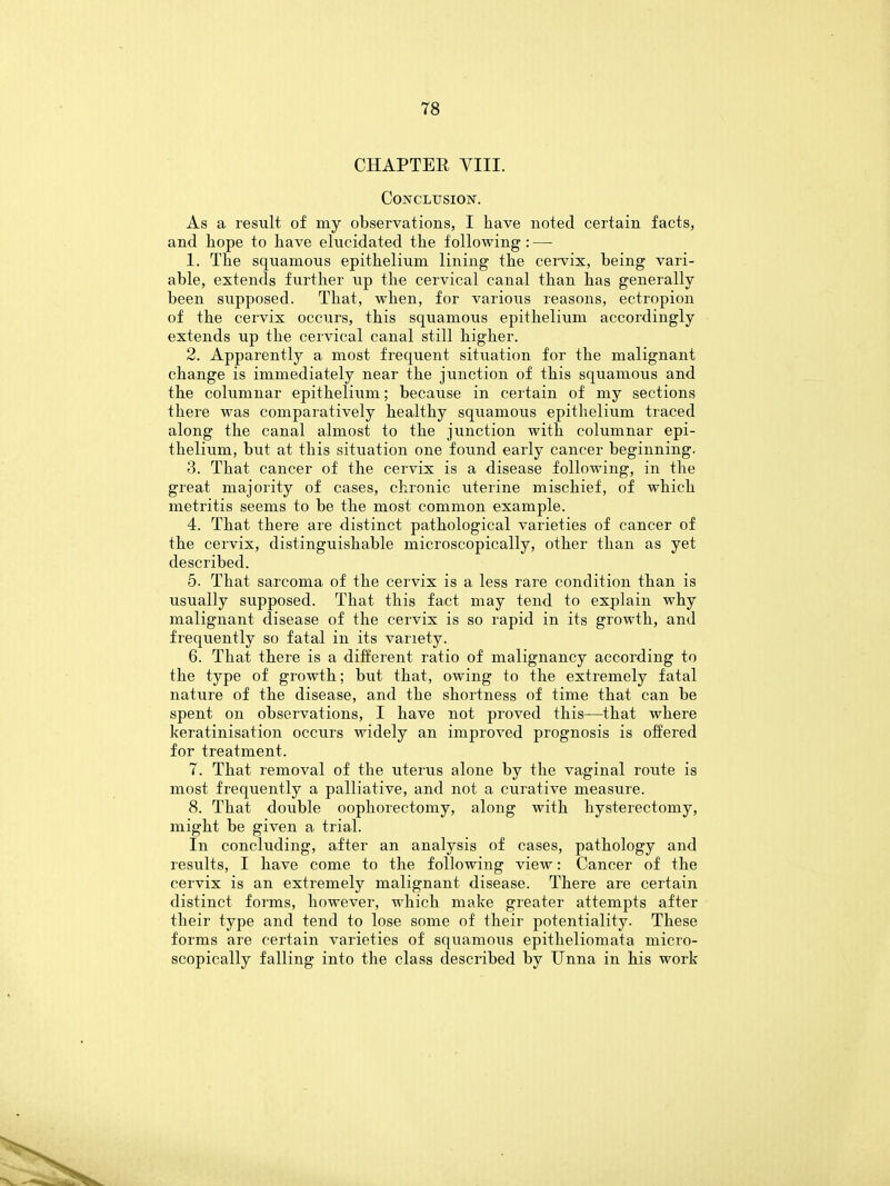 CHAPTER VIII. Conclusion. As a result of my observations, I have noted certain facts, and hope to have elucidated the following : — 1. The squamous epithelium lining the cervix, being vari- able, extends further up the cervical canal than has generally been supposed. That, when, for various reasons, ectropion of the cervix occurs, this squamous epithelium accordingly extends up the cervical canal still higher. 2. Apparently a most frequent situation for the malignant change is immediately near the junction of this squamous and the columnar epithelium; because in certain of my sections there was comparatively healthy squamous epithelium traced along the canal almost to the junction with columnar epi- thelium, but at this situation one found early cancer beginning. 3. That cancer of the cervix is a disease following, in the great majority of cases, chronic uterine mischief, of which metritis seems to be the most common example. 4. That there are distinct pathological varieties of cancer of the cervix, distinguishable microscopically, other than as yet described. 5. That sarcoma of the cervix is a less rare condition than is usually supposed. That this fact may tend to explain why malignant disease of the cervix is so rapid in its growth, and frequently so fatal in its variety. 6. That there is a different ratio of malignancy according to the type of growth; but that, owing to the extremely fatal nature of the disease, and the shortness of time that can be spent on observations, I have not proved this—that where keratinisation occurs widely an improved prognosis is offered for treatment. 7. That removal of the uterus alone by the vaginal route is most frequently a palliative, and not a curative measure. 8. That double oophorectomy, along with hysterectomy, might be given a trial. In concluding, after an analysis of cases, pathology and results, I have come to the following view: Cancer of the cervix is an extremely malignant disease. There are certain distinct forms, however, which make greater attempts after their type and tend to lose some of their potentiality. These forms are certain varieties of squamous epitheliomata micro- scopically falling into the class described by Unna in his work