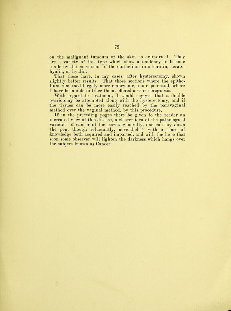 on the malignant tumours of the skin as cylindrical. They are a variety of this type which show a tendency to become senile by the conversion of the epithelium into keratin, kerato- hyalin, or hyalin. That these have, in my cases, after hysterectomy, shown slightly better results. That those sections where the epithe- lium remained largely more embryonic, more potential, where I have been able to trace them, offered a worse prognosis. With regard to treatment, I would suggest that a double ovariotomy be attempted along with the hysterectomy, and if the tissues can be more easily reached by the paravaginal method over the vaginal method, by this procedure. If in the preceding pages there be given to the reader an increased view of this disease, a clearer idea of the pathological varieties of cancer of the cervix generally, one can lay down the pen, though reluctantly, nevertheless with a sense of knowledge both acquired and imparted, and with the hope that soon some observer will lighten the darkness which hangs over the subject known as Cancer.
