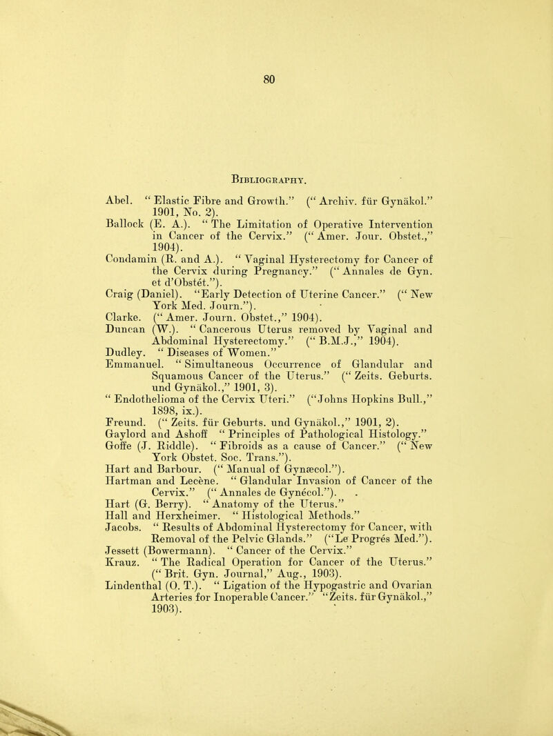 Bibliography. Abel.  Elastic Fibre and Growth. ( Arehiv. fur Gynakol. 1901, No. 2). Ballock (E. A.).  The Limitation of Operative Intervention in Cancer of the Cervix. ( Amer. Jour. Obstet., 1904). Condamin (B. and A.).  Yaginal Hysterectomy for Cancer of the Cervix during Pregnancy. ( Annales de Gyn. et d'Obstet.). Craig (Daniel). Early Detection of Uterine Cancer. (New York Med. Journ.). Clarke. (Amer. Journ. Obstet., 1904). Duncan (W.).  Cancerous Uterus removed by Yaginal and Abdominal Hysterectomy. ( B.M.J., 1904). Dudley.  Diseases of Women. Emmanuel.  Simultaneous Occurrence of Glandular and Squamous Cancer of the Uterus. ( Zeits. Geburts. und Gynakol., 1901, 3).  Endothelioma of the Cervix Uteri. (Johns Hopkins Bull., 1898, ix.). Freund. ( Zeits. fur Geburts. und Gynakol., 1901, 2). Gaylord and Ashoff  Principles of Pathological Histology. Goffe (J. Piddle). Fibroids as a cause of Cancer. (New York Obstet. Soc. Trans.). Hart and Barbour. ( Manual of Gyneecol.). Hartman and Lecene.  Glandular Invasion of Cancer of the Cervix. ( Annales de Gynecol.). Hart (G. Berry).  Anatomy of the Uterus. Hall and Herxheimer.  Histological Methods. Jacobs.  Results of Abdominal Hysterectomy for Cancer, with Removal of the Pelvic Glands. (Le Progres Med.). Jessett (Bowermann).  Cancer of the Cervix. Krauz.  The Radical Operation for Cancer of the Uterus. (Brit. Gyn. Journal, Aug., 1903). Lindenthal (O. T.).  Ligation of the Hypogastric and Ovarian Arteries for Inoperable Cancer. Zeits. fur Gynakol., 1903).