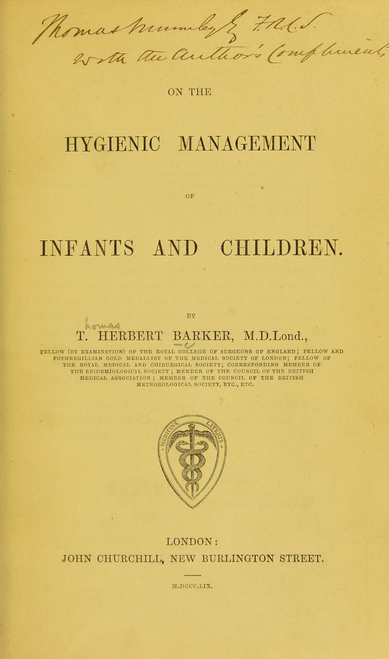 ON THE HYGIENIC MANAGEMENT OF INFANTS AND CHILDREN. T. HERBERT BARKER, M.D.Lond., PEI.LOW (by examination) OF THE HOYAI, COLLEGE OF SUnOEONS OF ENGLAND; FELLOW AND FOTHEIiaiLLrAN OOLD MEOALLIST OF THE MEDICAL SOCIETY OF LONDON; FELLOW OF THE r.OYAL MEDICAL AND CIlIllUUUICAL SOCIETY; COnRESFONDINO MEMUER OP THE EPIDEMIOLOGICAL SOCIETY ; MEMEER OF THE COUNCIL OP THF. BIIITISU MEDICAL ASSOCIATION ; MEMBER OF THE COUNCIL OP THE BRI'llSH METEOROLOGICAL SOCIETY, ETC., ETC. LONDON: JOHN CHmCHILL, NEW BURLINGTON STREET. M.DCCC.IJX.