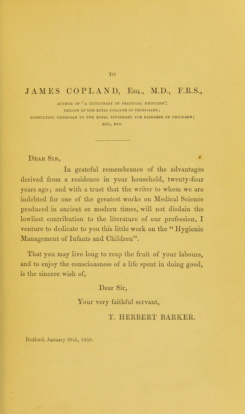 TO JAMES COPLAND, Esq., M.D., F.E.S., AUTHOB OF a DICUONAIlY OF PRACTICAL MEDICINE; I'ELLOW OF THE ROYAL COLLEGE OF PHYSICIANS ; CONSULTING PHYSICIAN TO THE ROYAL INFIRMARY FOR DISEASES OF CHILDREN; ETC., ETC. Dear Sir, * In grateful remembrance of the advantages derived from a residence in your household, twenty-four years ago; and with a trust that the writer to whom we are indebted for one of the greatest works on Medical Science produced in ancient or modern times, will not disdain the lowliest contribution to the literature of our profession, I venture to dedicate to you this little work on the  Hygienic Management of Infants and Children. That you may live long to reap the fruit of your labours, and to enjoy the consciousness of a life spent in doing good, is the sincere wish of. Dear Sir, Your very faithful servant, T. HERBERT BARKER. lieJford, January 28lh, 180U.