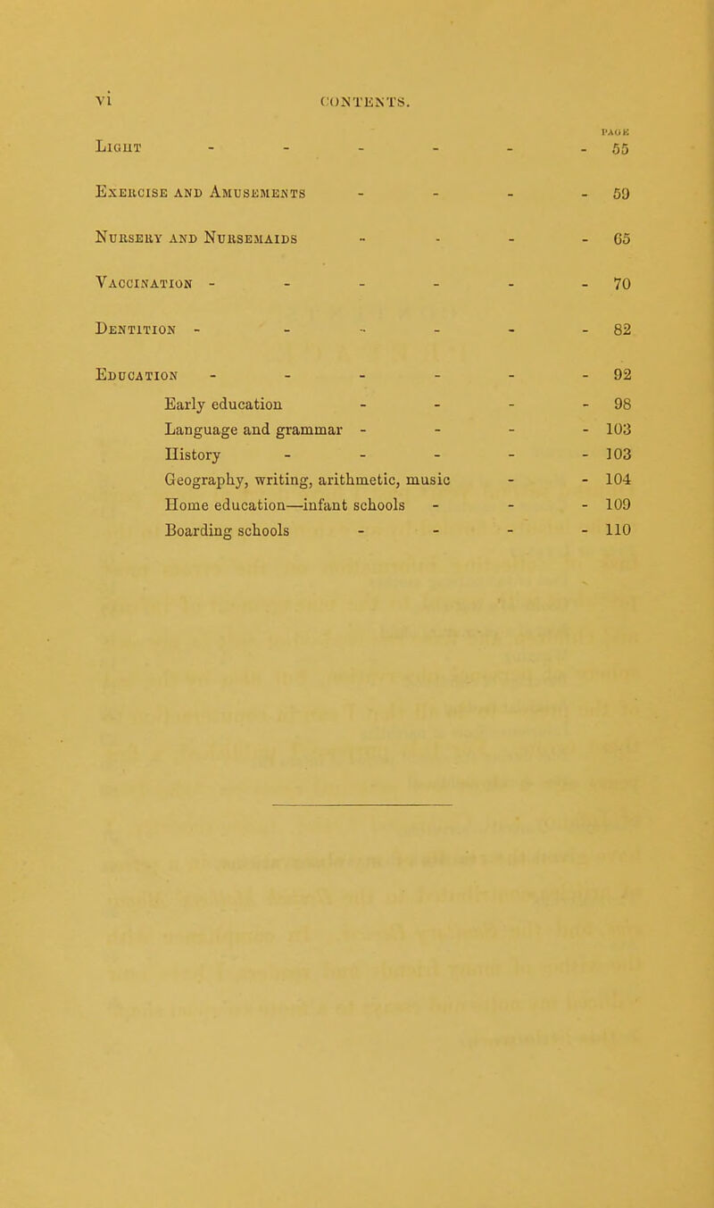 LiGUT - - - - - - 55 Exercise and Amusements - - - - 59 NuKSEltY AND NUKSEMAIDS - - - - 05 Vaccination - - - - - - 70 Dentition - - - - - - 82 Education - - - - - - 92 Early education - - - - 98 Language and grammar - - - - 103 History - - - - - 103 Geography, writing, arithmetic, music - - 104 Home education—infant schools ... 109 Boarding schools - - - - 110