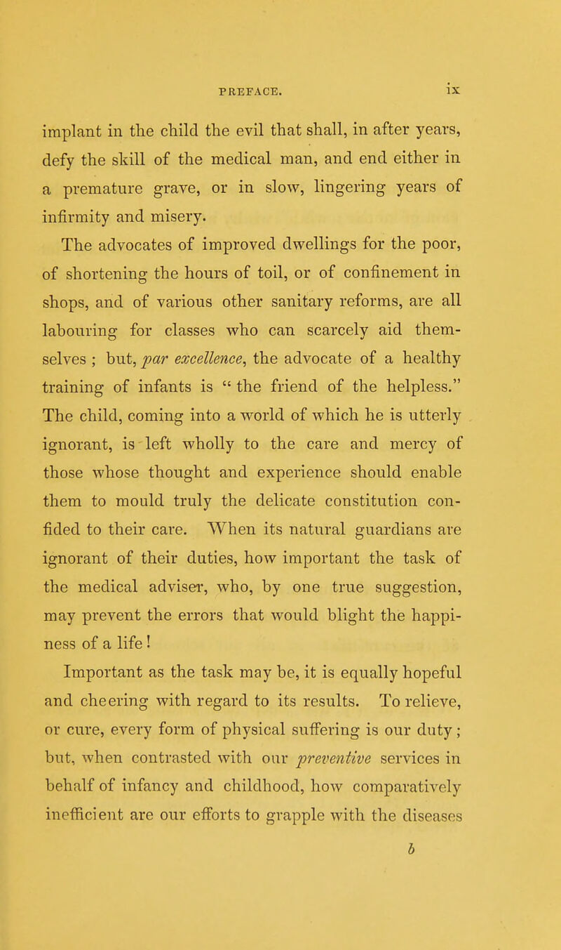 implant in the child the evil that shall, in after years, defy the skill of the medical man, and end either in a premature grave, or in slow, lingering years of infirmity and misery. The advocates of improved dwellings for the poor, of shortening the hours of toil, or of confinement in shops, and of various other sanitary reforms, are all labouring for classes who can scarcely aid them- selves ; but, 'par excellence^ the advocate of a healthy training of infants is  the friend of the helpless. The child, coming into a world of which he is utterly ignorant, is left wholly to the care and mercy of those whose thought and experience should enable them to mould truly the delicate constitution con- fided to their care. When its natural guardians are ignorant of their duties, how important the task of the medical adviser, who, by one true suggestion, may prevent the errors that would blight the happi- ness of a life! Important as the task may be, it is equally hopeful and cheering with regard to its results. To relieve, or cure, every form of physical sufi'ering is our duty ; but, when contrasted with our preventive services in behalf of infancy and childhood, how comparatively inefficient are our eiforts to grapple with the diseases h