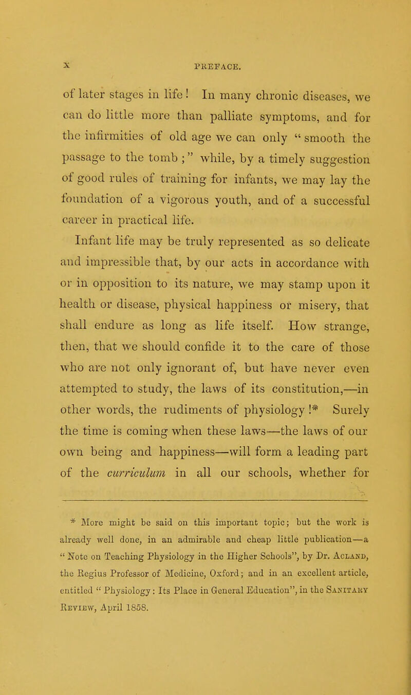 of later stages in life ! In many chronic diseases, we can do little more than palliate symptoms, and for the infirmities of old age we can only  smooth the passage to the tomb ; while, by a timely suggestion of good rules of training for infants, we may lay the foundation of a vigorous youth, and of a successful career in practical life. Infant life may be truly represented as so delicate and impressible that, by our acts in accordance with or in opposition to its nature, we may stamp upon it health or disease, physical happiness or misery, that shall en-dure as long as life itself. How strange, then, that we should confide it to the care of those who are not only ignorant of, but have never even attempted to study, the laws of its constitution,—in other words, the rudiments of physiology !* Surely the time is coming when these laws—the laws of our own being and happiness—will form a leading part of the curriculum in all our schools, whether for * More might be said on this important topic; but the work is already well done, in an admirable and cheap little publication—a  Note on Teaching Physiology in the Higher Schools, by Dr. Acland, the Regius Professor of Medicine, Oxford; and in an excellent article, entitled  Physiology: Its Place in General Education, in the Sanitaky Review, April 1858.