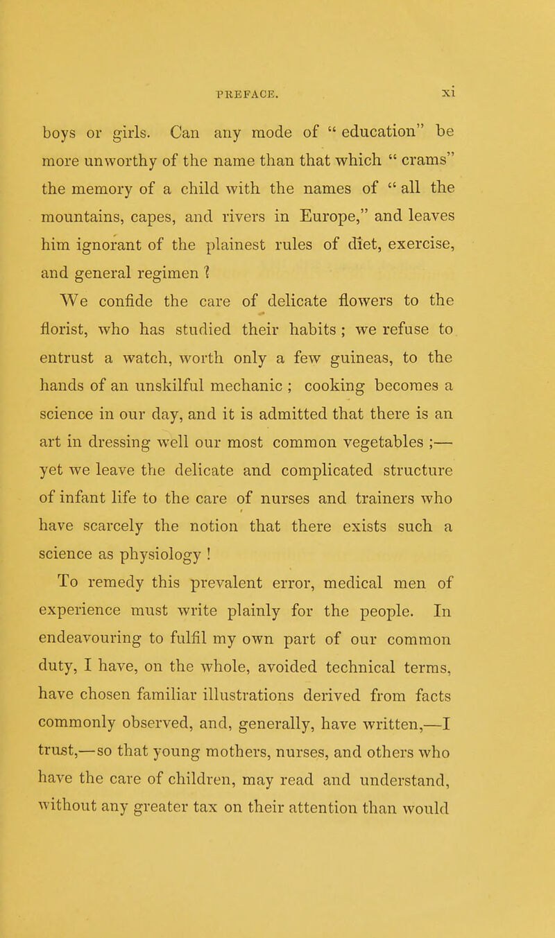 boys or girls. Can any mode of  education be more unworthy of the name than that which  crams the memory of a child with the names of  all the mountains, capes, and rivers in Europe, and leaves him ignorant of the plainest rules of diet, exercise, and general regimen 1 We confide the care of delicate flowers to the florist, who has studied their habits ; we refuse to entrust a watch, worth only a few guineas, to the hands of an unskilful mechanic ; cooking becomes a science in our day, and it is admitted that there is an art in dressing well our most common vegetables ;— yet we leave the delicate and complicated structure of infant life to the care of nurses and trainers who have scarcely the notion that there exists such a science as physiology ! To remedy this prevalent error, medical men of experience must write plainly for the people. In endeavouring to fulfil my own part of our common duty, I have, on the whole, avoided technical terras, have chosen familiar illustrations derived from facts commonly observed, and, generally, have written,—I trust,—so that young mothers, nurses, and others who have the care of children, may read and understand, without any greater tax on their attention than would