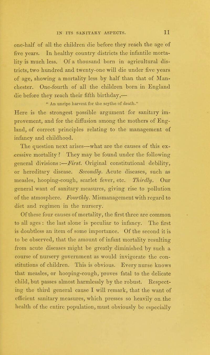 one-half of all the children die before they reach the age of five yeai's. In healthy country districts the infantile morta- lity is much less. Of a thousand born in agricultural dis- tricts, two hundi'ed and twenty-one will die under five years of age, showing a mortality less by half than that of Man- chester. One-fourth of all the children born in England die before they reach their fifth birthday,—  An unripe harvest for the scythe of death. Here is the strongest possible argument for sanitary im- provement, and for the difiusion among the mothers of Eng- land, of correct principles relating to the management of infancy and childhood. The question next arises—what are the causes of this ex- cessive mortality ? They may be found under the following general divisions:—First. Original constitutional debility, or hereditary disease. Secondly. Acute diseases, such as measles, hooping-cough, scarlet fever, etc. Thirdly. Our general want of sanitary measures, giving rise to pollution of the atmosphere. Fourthly. Mismanagement with regard to diet and regimen in the nursery. Of these four causes of mortality, the first three are common to all ages : the last alone is peculiar to infancy. The first is doubtless an item of some importance. Of the second it is to be observed, that the amount of infant mortality resulting from acute diseases might be greatly diminished by such a course of nursery government as would invigorate the con- stitutions of children. This is obvious. Every nurse knows that measles, or hooping-cough, proves fatal to the delicate child, but passes almost harmlessly by the robust. Respect- ing the third general cause I will remark, that the want of eflScicnt sanitary measures, which presses so heavily on the health of the entire population, must obviously be especially