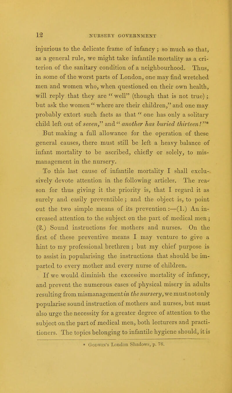 injurious to the delicate frame of infancy ; so much so that, as a general rule, we might take infantile mortality as a cri- terion of the sanitary condition of a neighbourhood. Thus, in some of the worst parts of London, one may find wretched men and women who, when questioned on their own health, will reply that they are  well (though that is not true); but ask the women  where are their children, and one may probably extort such facts as that  one has only a solitary child left out of seven, and another has huried thirteen!* But making a full allowance for the operation of these general causes, there must still be left a heavy balance of infant mortality to be ascribed, chiefly or solely, to mis- management in the nursery. To this last cause of infantile mortality I shall exclu- sively devote attention in the following articles. The rea^ son for thus giving it the priority is, that I regard it as surely and easily preventible; and the object is, to point out the two simple means of its prevention:—(1.) An in- creased attention to the subject on the part of medical men; (2.) Soiind instructions for mothers and nurses. On the first of these preventive means I may venture to give a hint to my professional brethren ; but my chief purpose is to assist in popularising the instructions that should be im- parted to every mother and every nurse of childi-en. If we would diminish the excessive mortality of infancy, and prevent the numerous cases of physical misery in adults resulting from mismanagementm the nursery, we mustnotonly popularise sound instruction of mothers and nurses, but must also urge the necessity for a greater degree of attention to the subject on the part of medical men, both lecturers and practi- tioners. The topics belonging to infantile hygiene should, it is * Godwin's London Sliadows, p. 70.