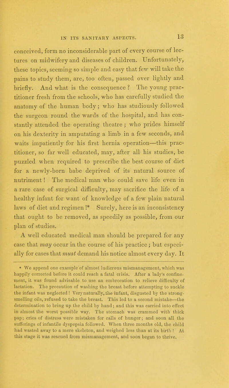 conceived, forni no inconsiderable part of every course of lec- tures on midwifery and diseases of children. Unfortunately, tliese topics, seeming so simple and easy that few will take the pains to study them, are, too often, passed over lightly and briefly. And what is the consequence ? The young prac- titioner fresh from the schools, who has carefully studied the anatomy of the human body; who has studiously followed the surgeon round the wards of the hospital, and has con- stantly attended the operating theatre; who prides himself on his dexterity in amputating a limb in a few seconds, and waits impatiently for his first hernia operation—this prac- titioner, so far well educated, may, after all his studies, be puzzled when required to prescribe the best course of diet for a newly-born babe deprived of its natural source of nutriment! The medical man who could save life even in a rare case of surgical difficulty, may sacrifice the life of a healthy infant for want of knowledge of a few plain natural laws of diet and regimen !* Surely, here is an inconsistency that ought to be removed, as speedily as possible, from our plan of studies. A well educated medical man should be prepared for any case that 7nay occur in the course of his practice; but especi- ally for cases that mtcst demand his notice almost every day. It * We append one example'of almost ludicrous mismanagement, which was happily corrected before it could reach a fatal ciisis. After a lady's confine- ment, it was found advisable to use an embrocation to relieve difficulty of lactation. The precaution of washing the breast before attempting to suckle the infant was neglected ! Very naturally, the infant, disgusted by the strong- smelling oils, refused to take the breast. This led to a second mistake—the determination to bring up the child by hand; and this was carried into effect in almost the worst possible way. The stomach was crammed with thick pap; cries of distress were mistaken for calls of hunger; and soon all the sufferings of infantile dyspepsia followed. When three months old, the child had wasted away to a mere skeleton, and weighed less than at its birth ! At this stage it was rescued from mismanagement, and soon began to thrive.