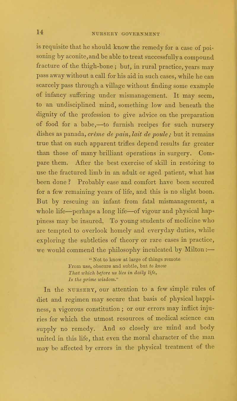 NURSERY GOVERNMENT is requisite that he should know the remedy for a case of poi- soning by aconite,andbe able to treat successfully a compound fracture of the thigh-bone ; but, in rural practice, years may pass away without a call for his aid in such cases, while he can scarcely pass through a village without finding some example of infancy suffering under mismanagement. It may seem, to an undisciplined mind, something low and beneath the dignity of the profession to give advice on the preparation of food for a babe,—to furnish recipes for such nursery dishes as panada, crime de pain, lait de poule ; but it remains true that on such apparent trifles depend results far greater than those of many brilliant operations in surgery. Com- pare them. After the best exercise of skill in restoring to use the fractured limb in an adult or aged patient, what has been done ? Probably ease and comfort have been secured for a few remaining years of life, and this is no slight boon. But by rescuing an infant from fatal mismanagement, a whole life—perhaps a long life—of vigour and physical hap- piness may be insured. To young students of medicine who are tempted to overlook homely and everyday duties, while exploring the subtleties of theory or rare cases in practice, we would commend the philosophy inculcated by Milton :—  Not to know at large of things remote From use, obscure and subtle, but to Imoio That ivMch before us lies in daily life, Is the prime wisdom. In the NURSERY, our attention to a few simple rules of diet and regimen may secure that basis of physical happi- ness, a vigorous constitution; or otu- errors may inflict inju- ries for which the utmost resources of medical science can supply no remedy. And so closely are mind and body united in this life, that even the moral character of the man may be affected by errors in the physical treatment of the