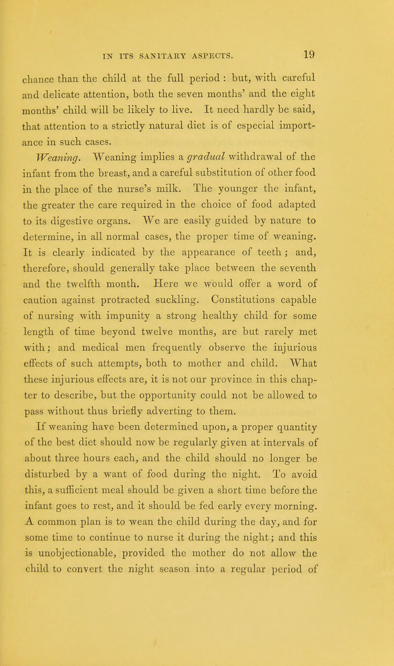 chance than the child at the full period : but, with careful and delicate attention, both the seven months' and the eight months' child will be likely to live. It need hardly be said, that attention to a strictly natural diet is of especial import- ance in such cases. Wemiing. Weaning implies a gradual withdrawal of the infant from the breast, and a careful substitution of other food in the place of the nurse's milk. The younger the infant, the greater the care required in the choice of food adapted to its digestive organs. We are easily guided by nature to determine, in all normal cases, the proper time of weaning. It is clearly indicated by the appearance of teeth; and, therefore, should generally take place between the seventh and the twelfth month. Here we would offer a word of caution against protracted suckling. Constitutions capable of nursing with impunity a strong healthy child for some length of time beyond twelve months, are but rarely met with; and medical men frequently observe the injurious effects of such attempts, both to mother and child. What these injurious effects are, it is not our province in this chap- ter to describe, but the opportunity could not be allowed to pass without thus briefly adverting to them. If weaning have been determined ujjon, a proper quantity of the best diet should now be regularly given at intervals of about three hours each, and the child should no longer be disturbed by a want of food during the night. To avoid this, a sufiicient meal should be given a short time before the infant goes to rest, and it should be fed early every morning. A common plan is to wean the child during the day, and for some time to continue to nurse it during the night; and this is unobjectionable, provided the mother do not allow the child to convert the night season into a regular period of