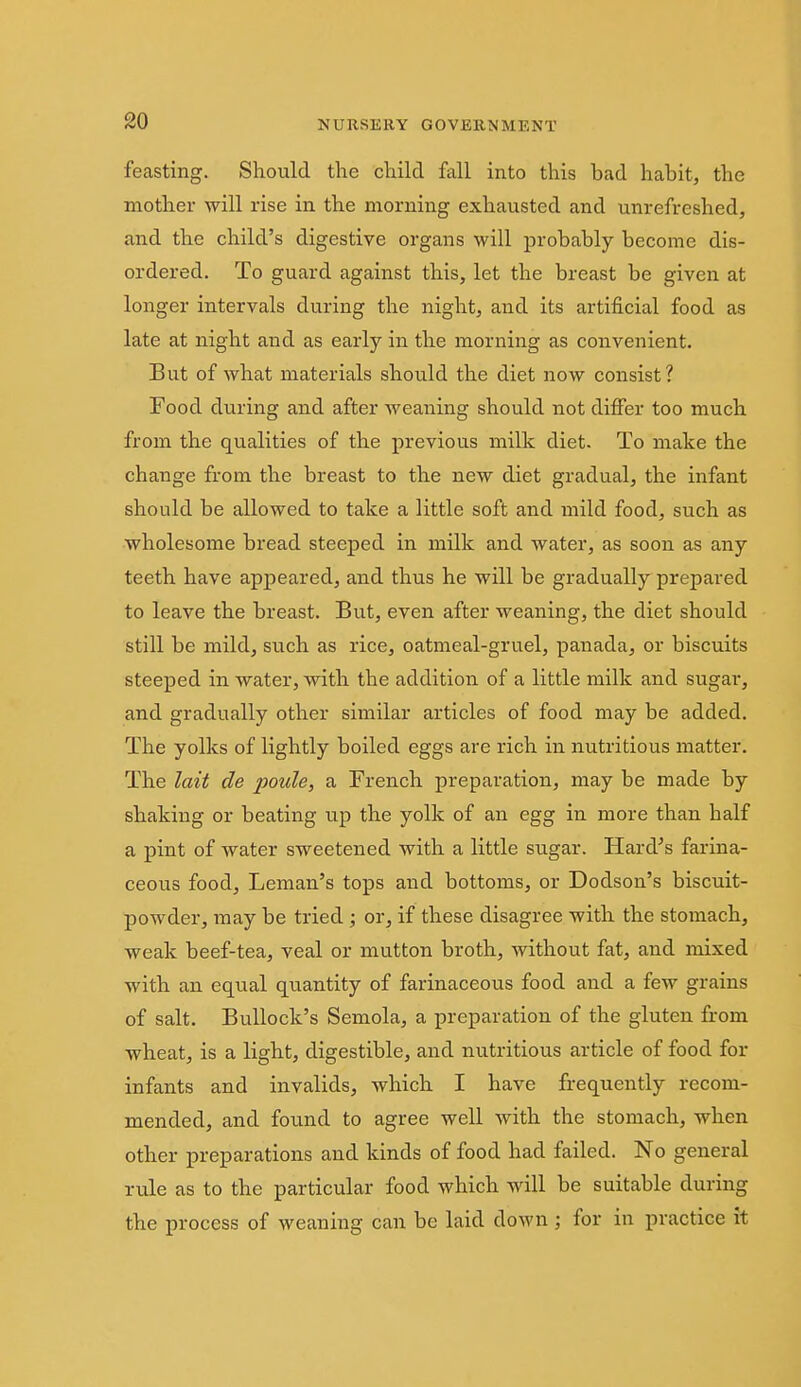 feasting. Should the child fall into this bad habit, the mother will rise in the morning exhausted and unrefreshed, and the child's digestive organs will probably become dis- ordered. To guard against this, let the breast be given at longer intervals during the night, and its artificial food as late at night and as early in the morning as convenient. But of what materials should the diet now consist? Food during and after weaning should not difier too much from the qualities of the previous milk diet. To make the change from the breast to the new diet gradual, the infant should be allowed to take a little soft and mild food, such as wholesome bread steeped in milk and water, as soon as any teeth have appeared, and thus he will be gradually prepared to leave the breast. But, even after weaning, the diet should still be mild, such as rice, oatmeal-gruel, panada, or biscuits steeped in water, with the addition of a little milk and sugar, and gradually other similar articles of food may be added. The yolks of lightly boiled eggs are rich in nutritious matter. The lait de poule, a French preparation, may be made by shaking or beating up the yolk of an egg in more than half a pint of water sweetened with a little sugar. Hard^s farina- ceous food, Leman's tops and bottoms, or Dodson's biscuit- powder, may be tried ; or, if these disagree with the stomach, weak beef-tea, veal or mutton broth, without fat, and mixed with an eqvial quantity of farinaceous food and a few grains of salt. Bullock's Semola, a preparation of the gluten from wheat, is a light, digestible, and nutritious article of food for infants and invalids, which I have frequently recom- mended, and found to agree well with the stomach, when other preparations and kinds of food had failed. No general rule as to the particular food which will be suitable during the process of weaning can be laid down ; for in practice it