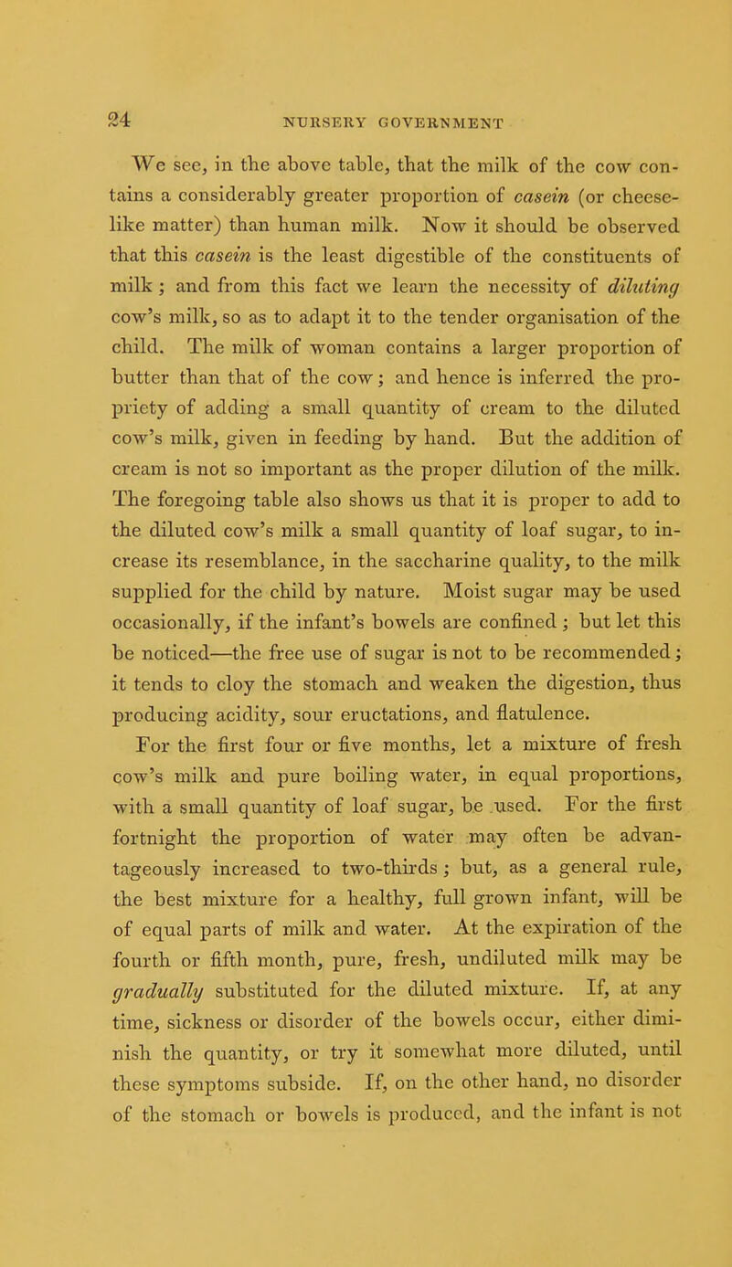 We see, in the above table, that the milk of the cow con- tains a considerably greater proportion of casein (or cheese- like matter) than human milk. Now it should be observed that this casein is the least digestible of the constituents of milk; and from this fact we learn the necessity of diluting cow's milk, so as to adapt it to the tender organisation of the child. The milk of woman contains a larger proportion of butter than that of the cow; and hence is inferred the pro- priety of adding a small quantity of cream to the diluted cow's milk, given in feeding by hand. But the addition of cream is not so important as the proper dilution of the milk. The foregoing table also shows us that it is proper to add to the diluted cow's milk a small quantity of loaf sugar, to in- crease its resemblance, in the saccharine quality, to the milk supplied for the child by nature. Moist sugar may be used occasionally, if the infant's bowels are confined ; but let this be noticed—the free use of sugar is not to be recommended; it tends to cloy the stomach and weaken the digestion, thus producing acidity, sour eructations, and flatulence. For the first four or five months, let a mixture of fresh cow's milk and pure boiling water, in equal proportions, with a small quantity of loaf sugar, be used. For the first fortnight the proportion of water may often be advan- tageously increased to two-thirds; but, as a general rule, the best mixture for a healthy, full grown infant, will be of equal parts of milk and water. At the expiration of the fourth or fifth month, pure, fresh, undiluted milk may be gradually substituted for the diluted mixture. If, at any time, sickness or disorder of the bowels occur, either dimi- nish the quantity, or try it somewhat more diluted, until these symptoms subside. If, on the other hand, no disorder of the stomach or bowels is produced, and the infant is not