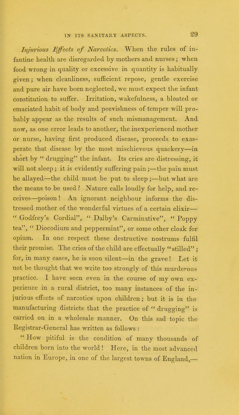 Injurious Effects of Narcotics. When the rules of in- fantine health are disregarded by mothers and nurses ; when food wrong in quality or excessive in quantity is habitually given; when cleanliness, sufficient repose, gentle exercise and pure air have been neglected, we must expect the infant constitution to suffer. Irritation, wakefulness, a bloated or emaciated habit of body and peevishness of temper will pro- bably appear as the results of such mismanagement. And now, as one error leads to another, the inexperienced mother or nurse, having first produced disease, proceeds to exas- perate that disease by the most mischievous quackery—in short by  drugging the infant. Its cries are distressing, it will not sleep; it is evidently suffering pain;—the pain must be allayed—the child must be put to sleep;—but what are the means to be used ? Nature calls loudly for help, and re- ceives—poison! An ignorant neighbour informs the dis- tressed mother of the wonderful virtues of a certain elixir—  Godfrey's Cordial,  Dalby's Carminative,  Poppy tea,  Diocodium and peppermint, or some other cloak for opium. In one respect these destructive nostrums fulfil their promise. The cries of the child are effectually stilled ; for, in many cases, he is soon silent—^in the grave ! Let it not be thought that we write too strongly of this murderous practice. I have seen even in the course of my own ex- perience in a rural district, too many instances of the in- jurious effects of narcotics upon children; but it is in the manufacturing districts that the practice of  drugging is carried on in a wholesale manner. On this sad topic the Registrar-General has written as follows :  How pitiful is the condition of many thousands of children born into the world! Here, in the most advanced nation in Europe, in one of the largest towns of England,—