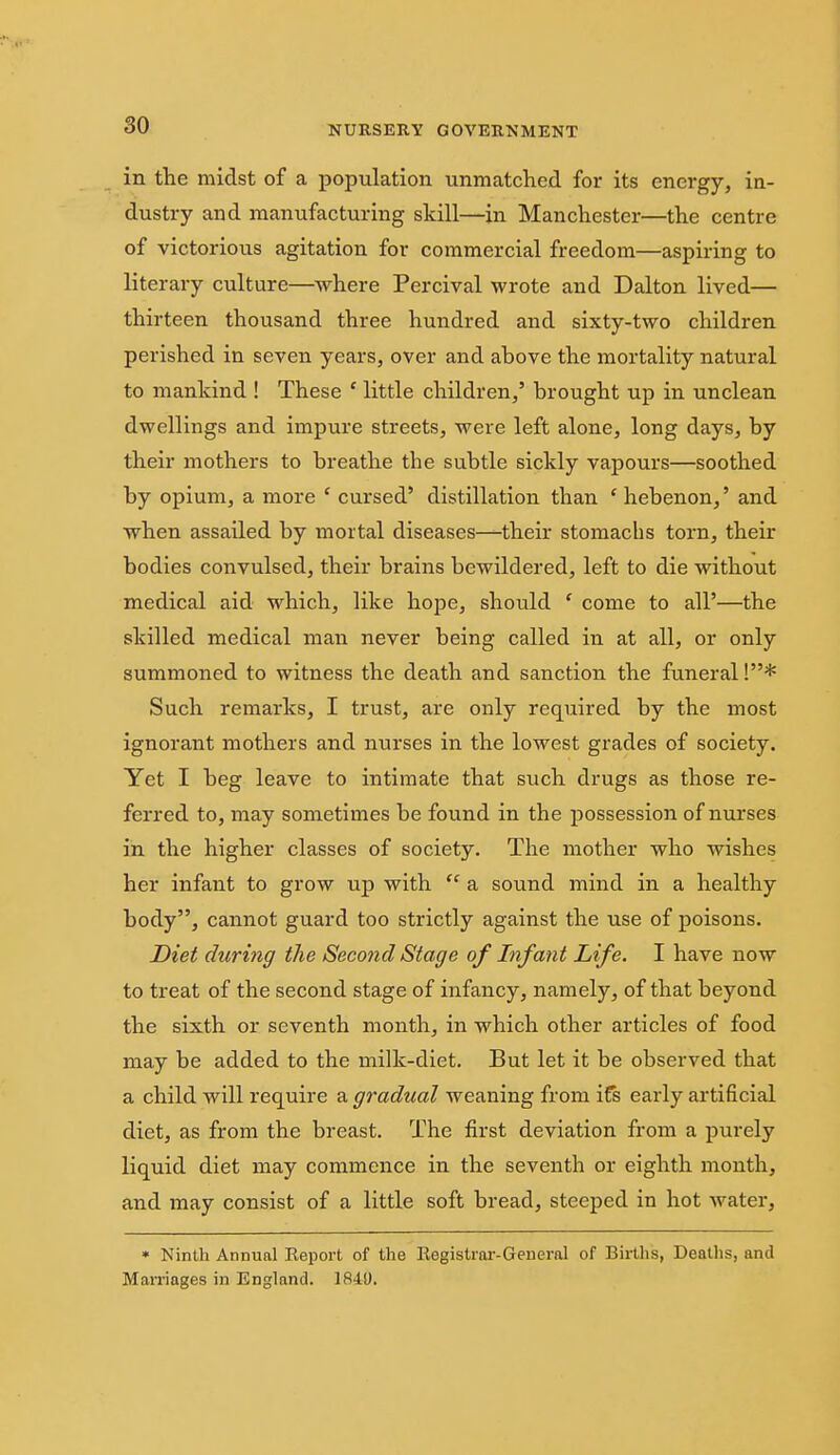 in the midst of a population unmatched for its energy, in- dustry and manufacturing skill—in Manchester—the centre of victorious agitation for commercial freedom—aspiring to literary culture—where Percival wrote and Dalton lived— thirteen thousand three hundred and sixty-two children perished in seven years, over and ahove the mortality natural to mankind ! These ' little children,' brought up in unclean dwellings and impure streets, were left alone, long days, hy their mothers to breathe the subtle sickly vapours—soothed by opium, a more ' cursed' distillation than ' hebenon,' and when assailed by mortal diseases—their stomachs torn, their bodies convulsed, their brains bewildered, left to die without medical aid which, like hope, should ' come to all'—the skilled medical man never being called in at all, or only summoned to witness the death and sanction the funeral!* Such remarks, I trust, are only required by the most ignorant mothers and nurses in the lowest grades of society. Yet I beg leave to intimate that such drugs as those re- ferred to, may sometimes be found in the possession of nurses in the higher classes of society. The mother who wishes her infant to grow up with  a sound mind in a healthy body, cannot guard too strictly against the use of poisons. Diet during the Second Stage of Infant Life. I have now to treat of the second stage of infancy, namely, of that beyond the sixth or seventh month, in which other articles of food may be added to the milk-diet. But let it be observed that a child will require a gradual weaning from iCs early artificial diet, as from the breast. The first deviation from a purely liquid diet may commence in the seventh or eighth month, and may consist of a little soft bread, steeped in hot water, » Ninth Annual Report of the Registrar-General of Births, Deaths, and Marriages in England. 1841).