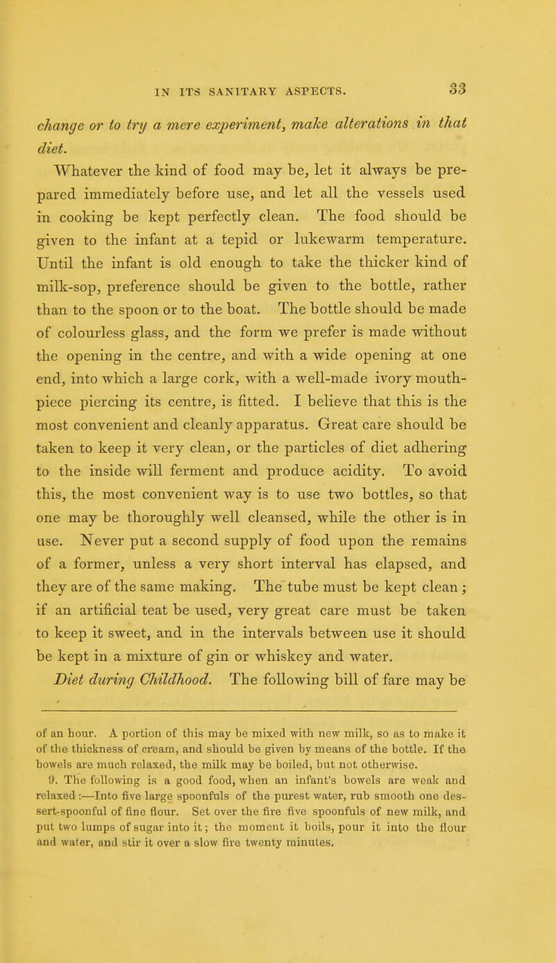 change or to try a mere exj)eriment, make alterations in that diet. Whatever the kind of food may be, let it always be pre- pared immediately before use, and let all the vessels used in cooking be kept perfectly clean. The food should be given to the infant at a tepid or lukewarm temperature. Until the infant is old enough to take the thicker kind of milk-sop, preference should be given to the bottle, rather than to the spoon or to the boat. The bottle should be made of colourless glass, and the form we prefer is made without the opening in the centre, and with a wide opening at one end, into which a large cork, with a well-made ivory mouth- piece piercing its centre, is fitted. I believe that this is the most convenient and cleanly apparatus. Great care should be taken to keep it very clean, or the particles of diet adhering to the inside will ferment and produce acidity. To avoid this, the most convenient way is to use two bottles, so that one may be thoroughly well cleansed, while the other is in use. Never put a second supply of food upon the remains of a former, unless a very short interval has elapsed, and they are of the same making. The tube must be kept clean; if an artificial teat be used, very great care must be taken to keep it sweet, and in the intervals between use it should be kept in a mixture of gin or whiskey and water. Diet during Childhood. The following bill of fare may be of an hour. A portion of this may be mixed with new milk, so as to make it of the thickness of cream, and should be given by means of the bottle. If the bowels are much relaxed, the milk may be boiled, but not otherwise. 0. The following is a good food, when an infant's bowels are weak and relaxed:—Into five large spoonfuls of the purest water, rub smooth one des- sert-spoonful of fine flour. Set over the fire five spoonfuls of new milk, and put two lumps of sugar into it; the moment it boils, pour it into the flour and water, and stir it over a slow fire twenty minutes.