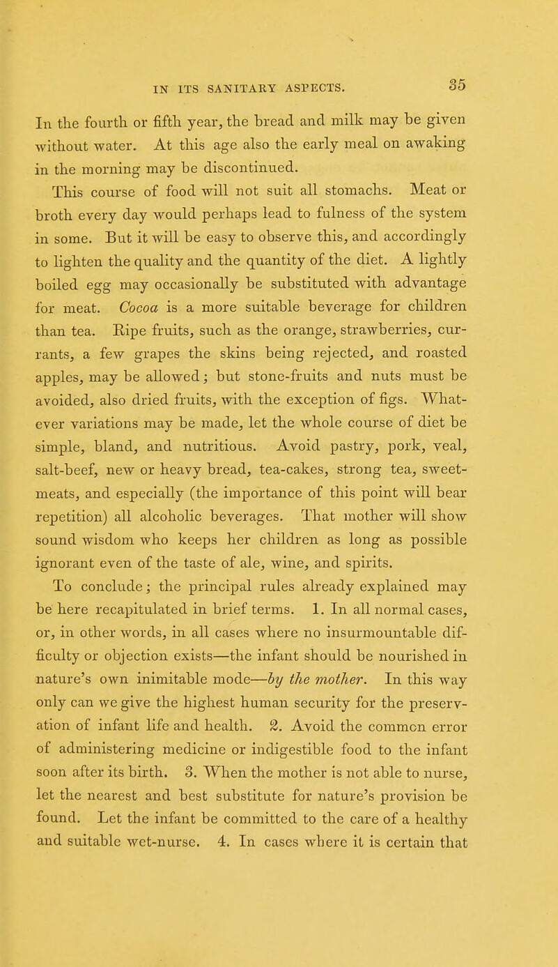 In tlie fourth or fifth year, the bread and milk may be given without water. At this age also the early meal on awaking in the morning may be discontinued. This course of food will not suit all stomachs. Meat or broth every day would perhaps lead to fulness of the system in some. But it will be easy to observe this, and accordingly to lighten the quality and the quantity of the diet. A lightly boiled egg may occasionally be substituted with advantage for meat. Cocoa is a more suitable beverage for children than tea. Ripe fruits, such as the orange, strawberries, cur- rants, a few grapes the skins being rejected, and roasted apples, may be allowed; but stone-fruits and nuts must be avoided, also dried fruits, with the exception of figs. What- ever variations may be made, let the whole course of diet be simple, bland, and nutritious. Avoid pastry, pork, veal, salt-beef, new or heavy bread, tea-cakes, strong tea, sweet- meats, and especially (the importance of this point will bear repetition) all alcoholic beverages. That mother will show sound wisdom who keeps her children as long as possible ignorant even of the taste of ale, wine, and spirits. To conclude; the principal rules already explained may be here recapitulated in brief terms. 1. In all normal cases, or, in other words, in all cases where no insurmountable dif- ficulty or objection exists—the infant should be nourished in nature's own inimitable mode—by the mother. In this way only can we give the highest human security for the preserv- ation of infant life and health. 2. Avoid the common error of administering medicine or indigestible food to the infant soon after its birth. 3. When the mother is not able to nurse, let the nearest and best substitute for nature's provision be found. Let the infant be committed to the care of a healthy and suitable wet-nurse. 4. In cases where it is certain that
