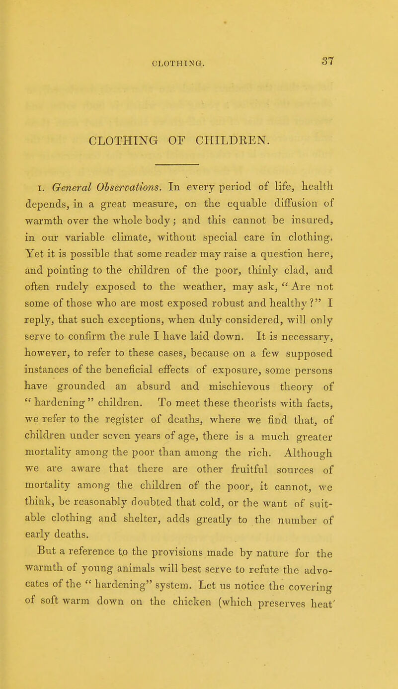 CLOTHING OF CHILDREN. I. General Observations. In every period of life, liealth depends, in a great measure, on the equable diifusion of warmth over the whole body; and this cannot be insured, in our variable climate, without special care in clothing. Yet it is possible that some reader may raise a question here, and pointing to the children of the poor, thinly clad, and often rudely exposed to the weather, may ask,  Are not some of those who are most exposed robust and healthy ? I reply, that such exceptions, when duly considered, will only serve to confirm the rule I have laid down. It is necessary, however, to refer to these cases, because on a few supposed instances of the beneficial effects of exposure, some persons have grounded an absurd and mischievous theory of  hardening  children. To meet these theorists with facts, we refer to the register of deaths, where we find that, of children under seven years of age, there is a much greater mortality among the poor than among the rich. Although we are aware that there are other fruitful sources of mortality among the children of the poor, it cannot, we think, be reasonably doubted that cold, or the want of suit- able clothing and shelter, adds greatly to the number of early deaths. But a reference t.o the provisions made by nature for the warmth of young animals will best serve to refute the advo- cates of the  hardening system. Let us notice the covering of soft warm down on the chicken (which preserves heat'