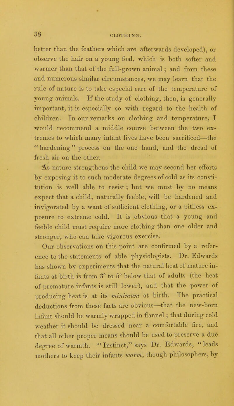 better than the feathers which are afterwards developed), or observe the hair on a young foal, which is both softer and warmer than that of the full-grown animal; and from these and numerous similar circumstances, we may learn that the rule of nature is to take especial care of the temperature of young animals. If the study of clothing, then, is generally important, it is especially so with regard to the health of children. In our remarks on clothing and temperature, I would recommend a middle course between the two ex- tremes to which many infant lives have been sacrificed—the  hardening process on the one hand, and the dread of fresh air on the other. As nature strengthens the child we may second her efforts by exposing it to such moderate degrees of cold as its consti- tution is well able to resist; but we must by no means expect that a child, naturally feeble, will be hardened and invigorated by a want of sufficient clothing, or a pitiless ex- posure to extreme cold. It is obvious that a young and feeble child must require more clothing than one older and stronger, who can take vigorous exercise. Our observations on this point are confirmed by a refer- ence to the statements of able physiologists. Dr. Edwards has shown by experiments that the natural heat of mature in- fants at birth is from 3° to 5° below that of adults (the heat of premature infants is still lower), and that the power of producing heat is at its minimum at birth. The practical deductions from these facts are obvious—that the new-born infant should be warmly wrapped in flannel; that during cold weather it should be dressed near a comfortable fire, and that all other proper means should be used to preserve a due degree of warmth.  Instinct, says Dr. Edwards,  leads mothers to keep their infants loarm, though philosophers, by