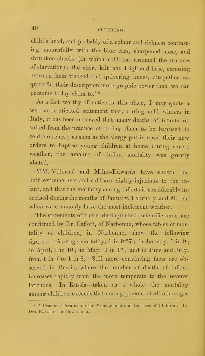 child's head, and probably of a colour and richness contrast- ing mournfully with the blue ears, sharpened nose, and shrunken cheeks (in which cold has assumed the features of starvation) ; the short kilt and Highland hose, exposing between them cracked and quivering knees, altogether re- quire for their description more graphic power than we can presume to lay claim to.* As a fact worthy of notice in this place, I may quote a well authenticated statement that, during cold winters in Italy, it has been observed that many deaths of infants re- sulted from the practice of taking them to be baptised in cold churches; as soon as the clergy put in force their new orders to baptise young children at home during severe weather, the amount of infant mortality was greatly abated. MM. Villerme and Milne-Edwards have shown that both extreme heat and cold are highly injurious to the in- fant, and that the mortality among infants is considerably in- creased during the months of January, February, and March, when we commonly have the most inclement weather. The statements of these distinguished scientific men are confirmed by Dr. Caifort, of Narbonne, whose tables of mor- tality of children, in Narbonne, show the following figures :—Average mortality, 1 in 9'57 ; in January, 1 in 9; in April, 1 in 10 ; in May, 1 in 17 ; and in June and July, from 1 in 7 to 1 in 8. Still more convincing facts are ob- served in Russia, where the number of deaths of infants increases rapidly from the more temperate to the severer latitudes. In Russia—taken as a whole—the mortality among children exceeds that among persons of all other ages * A Practical Treatise on the Management and Diseases of Children. By Drs. EvANSON and Maunsell.