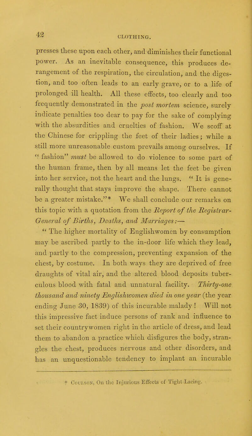 presses these n^on each other, and diminishes their functional power. As an inevitable consequence, this produces de- rangement of the respiration, the circulation, and the diges- tion, and too often leads to an early grave, or to a life of prolonged ill health. All these effects, too clearly and too frequently demonstrated in the 230st mortem science, surely indicate penalties too dear to pay for the sake of complying with the absurdities and cruelties of fashion. We scoff at the Chinese for crippling the feet of their ladies; while a still more unreasonable custom prevails among ourselves. If  fashion must be allowed to do violence to some part of the human frame, then by all means let the feet be given into her service, not the heart and the lungs.  It is gene- rally thought that stays improve the shape. There cannot be a greater mistake.* We shall conclude our remarks on this topic with a quotation from the Report of the Registrar- General of Births, Deaths, and Marriages:—  The higher mortality of Englishwomen by consumption may be ascribed partly to the in-door life which they lead, and partly to the compression, preventing expansion of the chest, by costume. In both ways they are deprived of free draughts of vital air, and the altered blood deposits tuber- culous blood with fatal and unnatural facility. Thirty-one thousand and ninety Englishwomen died in one year (the year ending June 30, 1839) of this incurable malady ! Will not this impressive fact induce persons of rank and influence to set their countrywomen right in the article of dress, and lead them to abandon a practice which disfigures the body, stran- gles the chest, produces nervous and other disorders, and has an unquestionable tendency to implant an incurable * C0UI.S0N, Oil llic Injurious Effects of Tight Lacing.