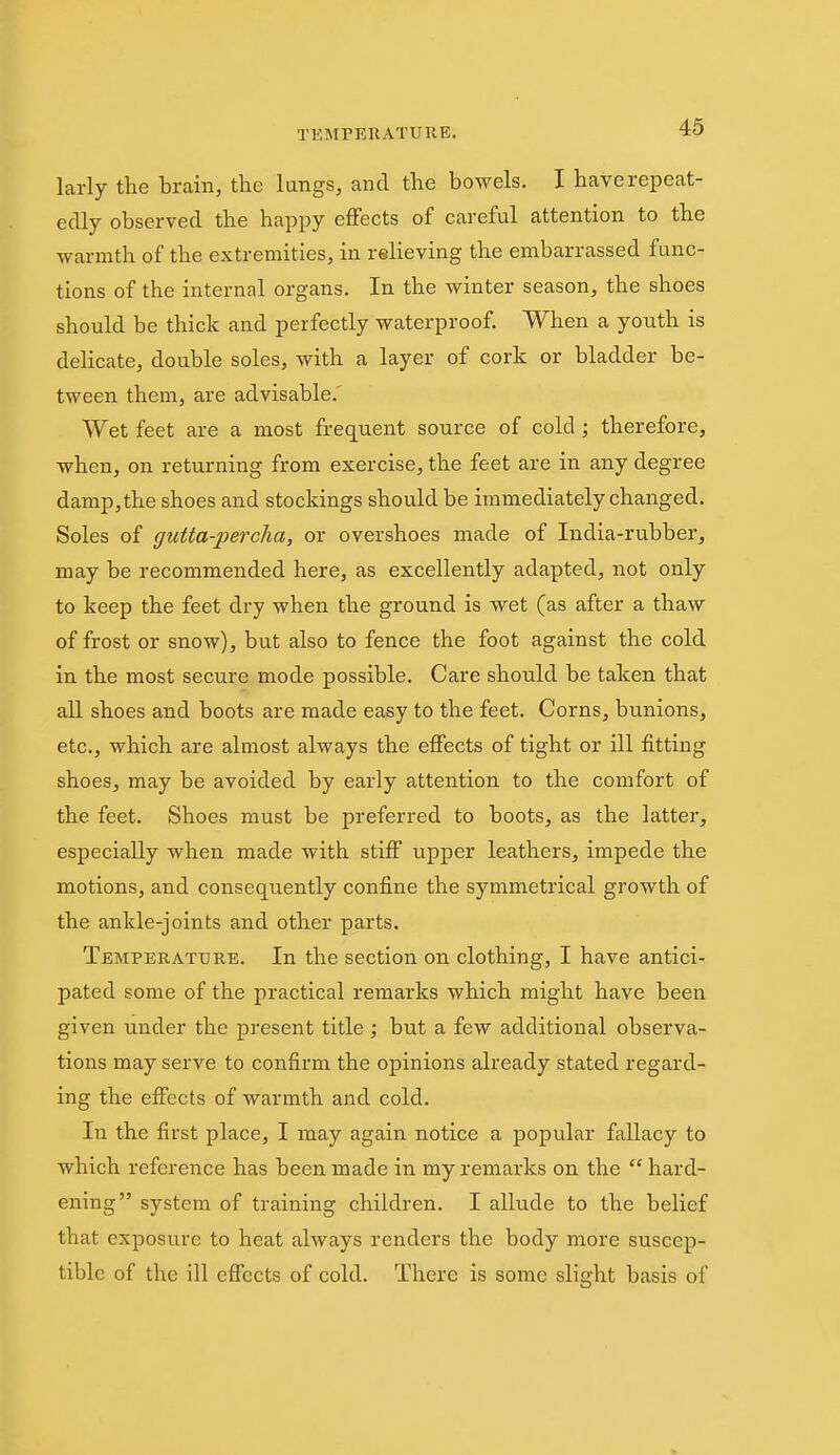 larly the brain, the lungs, and the bowels. I have repeat- edly observed the happy eiFects of careful attention to the warmth of the extremities, in relieving the embarrassed func- tions of the internal organs. In the winter season, the shoes should be thick and perfectly waterproof. When a youth is delicate, double soles, with a layer of cork or bladder be- tween them, are advisable.' Wet feet are a most frequent source of cold; therefore, when, on returning from exercise, the feet are in any degree damp, the shoes and stockings should be immediately changed. Soles of gtitta-percha, or overshoes made of India-rubber, may be recommended here, as excellently adapted, not only to keep the feet dry when the ground is wet (as after a thaw of frost or snow), but also to fence the foot against the cold in the most secure mode possible. Care should be taken that all shoes and boots are made easy to the feet. Corns, bunions, etc., which are almost always the effects of tight or ill fitting shoes, may be avoided by early attention to the comfort of the feet. Shoes must be preferred to boots, as the latter, especially when made with stiff upper leathers, impede the motions, and consequently confine the symmetrical growth of the ankle-joints and other parts. Temperature. In the section on clothing, I have antici- pated some of the practical remarks which might have been given under the present title ; but a few additional observa- tions may serve to confirm the opinions already stated regard- ing the effects of warmth and cold. In the first place, I may again notice a popular fallacy to which reference has been made in my remarks on the hard- ening system of training children. I allude to the belief that exposure to heat always renders the body more suscep- tible of the ill effects of cold. There is some slight basis of