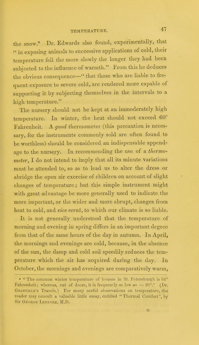 TEMPRRATURE. *< the snow * Dr. Edwards also found, experimentally, that in exposing animals to successive applications of cold, their temperature fell the more slowly the longer they had been subjected to the influence of warmth. From this he deduces the obvious consequence— that those who are liable to fre- quent exposure to severe cold, are rendered more capable of supporting it by subjecting themselves in the intervals to a high temperature. The nursery should not be kept at an immoderately high temperature. In winter, the heat should not exceed 60° Fahrenheit. A good thermometer (this precaution is neces- sary, for the instruments commonly sold are often found to be worthless) should be considered an indispensable append- age to the nursery. In recommending the use of a thermo- meter, I do not intend to imply that all its minute variations must be attended to, so as to lead us to alter the dress or abridge the open air exercise of children on account of slight changes of temperature; but this simple instrument might with gi'eat advantage be more generally used to indicate the more important, or the wider and more abrupt, changes from heat to cold, and vice versa, to which our climate is so liable. It is not generally understood that the temperature of morning and evening in spring differs in an important degree from that of the same hours of the day in autumn. In April, the mornings and evenings are cold, because, in the absence of the sun, the damp and cold soil speedily reduces the tem- perature which the air has acquired during the day. In October, the mornings and evenings are comparatively warm, • The common winter temperature of houses in St. Petersburgh is G4° Fahrenheit; whereas, out of doors, it is frequenlly as low as — 20°. (Dr. Granville's Travels.) For many useful observations on temperature, the reader may consult a valuable little essay, entitled Thermal Comfort, by Sir Geokob Lefevue, M.D. G