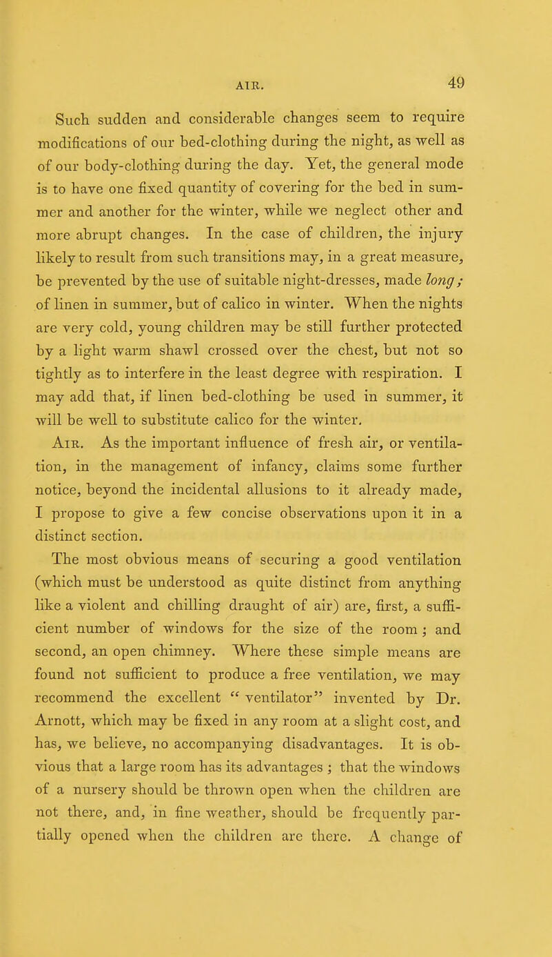 AIR. 4^ Such sudden and considerable changes seem to require modifications of our bed-clothing during the night, as well as of our body-clothing during the day. Yet, the general mode is to have one fixed quantity of covering for the bed in sum- mer and another for the winter, while we neglect other and more abrupt changes. In the case of children, the injury likely to result from such transitions may, in a great measure, be prevented by the use of suitable night-dresses, made long; of linen in summer, but of calico in winter. When the nights are very cold, young children may be still further protected by a light warm shawl crossed over the chest, but not so tightly as to interfere in the least degree with respiration. I may add that, if linen bed-clothing be used in summer, it will be well to substitute calico for the winter. Am. As the important influence of fresh air, or ventila- tion, in the management of infancy, claims some further notice, beyond the incidental allusions to it already made, I propose to give a few concise observations upon it in a distinct section. The most obvious means of securing a good ventilation (which must be understood as quite distinct from anything like a violent and chilling draught of air) are, first, a suffi- cient number of windows for the size of the room ; and second, an open chimney. Where these simple means are found not sufficient to produce a free ventilation, we may recommend the excellent ventilator invented by Dr. Arnott, which may be fixed in any room at a slight cost, and has, we believe, no accompanying disadvantages. It is ob- vious that a large room has its advantages ; that the windows of a nursery should be thrown open when the children are not there, and, in fine weather, should be frequently par- tially opened when the children are there. A change of