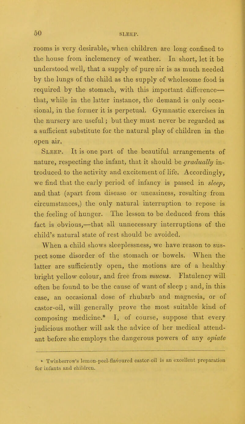 rooms is very desirable, when children, arc long confined to the house from inclemency of weather. In short, let it be understood well, that a supply of pure air is as much needed by the lungs of the child as the supply of wholesome food is required by the stomach, with this important difference— that, while in the latter instance, the demand is only occa- sional, in the former it is perpetual. Gymnastic exercises in the nursery are useful; but they must never be regarded as a sufficient substitute for the natural play of children in the open air. Sleep. It is one part of the beautiful arrangements of nature, respecting the infant, that it should be gradually in- troduced to the activity and excitement of life. Accordingly, we find that the early period of infancy is passed in sleep, and that (apart from disease or uneasiness, resulting from circumstances,) the only natural interruption to repose is the feeling of hunger. The lesson to be deduced from this fact is obvious,—that all unnecessary interruptions of the child's natural state of rest should be avoided. When a child shows sleeplessness, we have reason to sus- pect some disorder of the stomach or bowels. When the latter are sufficiently open, the motions are of a healthy bright yellow colour, and free from mucus. Flatulency will often be found to be the cause of want of sleep ; and, in this case, an occasional dose of rhubarb and magnesia, or of castor-oil, will generally prove the most suitable kind of composing medicine.* I, of course, suppose that every judicious mother will ask the advice of her medical attend- ant before she employs the dangerous powers of any opiate * TwinbeiTow's lemon-peel-flavoured castor-oil is an oxcoUent preparation for inlunts and cbildreu.