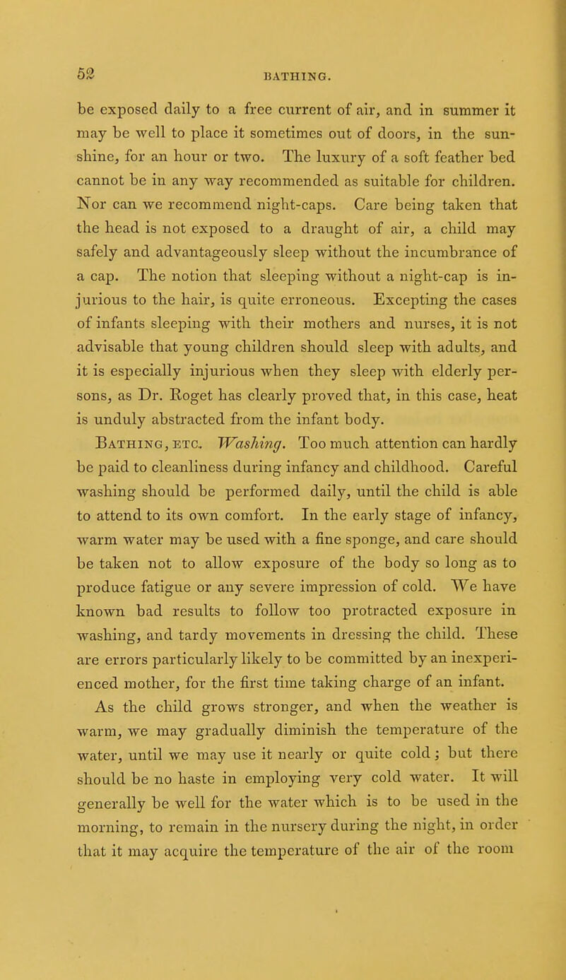 be exposed daily to a free cxirrent of air, and in summer it may be well to place it sometimes out of doors, in the sun- sbine, for an hour or two. The luxury of a soft feather bed cannot be in any way recommended as suitable for children. Nor can we recommend night-caps. Care being taken that the head is not exposed to a draught of air, a child may safely and advantageously sleep without the incumbrance of a cap. The notion that sleeping without a night-cap is in- jurious to the hair, is quite erroneous. Excepting the cases of infants sleeping with their mothers and nurses, it is not advisable that young children should sleep with adults, and it is especially injurious when they sleep with elderly per- sons, as Dr. Roget has clearly proved that, in this case, heat is unduly abstracted from the infant body. Bathing, ETa Washing. Too much attention can hardly be paid to cleanliness during infancy and childhood. Careful washing should be performed daily, until the child is able to attend to its own comfort. In the early stage of infancy, warm water may be used with a fine sponge, and care should be taken not to allow exposure of the body so long as to produce fatigue or any severe impression of cold. We have known bad results to follow too protracted exposure in washing, and tardy movements in dressing the child. These are errors particularly likely to be committed by an inexperi- enced mother, for the first time taking charge of an infant. As the child grows stronger, and when the weather is warm, we may gradually diminish the temperature of the water, until we may use it nearly or quite cold; but there should be no haste in employing very cold water. It will generally be well for the water which is to be used in the morning, to remain in the nursery during the night, in order that it may acquire the temperature of the air of the room I