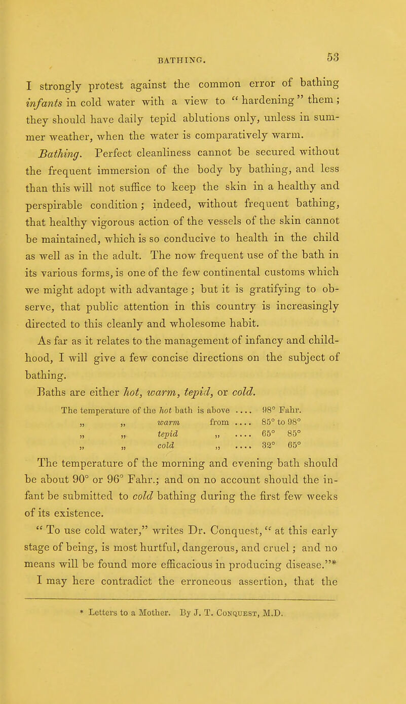 I Strongly protest against the common error of bathing i7ifa7its in cold water with a view to  hardening  them; they should have daily tepid ablutions only, unless in sum- mer weather, when the water is comparatively warm. Bathing. Perfect cleanliness cannot be secured without the frequent immersion of the body by bathing, and less than this will not suffice to keep the skin in a healthy and perspirable condition; indeed, without frequent bathing, that healthy vigorous action of the vessels of the skin cannot be maintained, which is so conducive to health in the child as well as in the adult. The now frequent use of the bath in its various forms, is one of the few continental customs which we might adopt with advantage; but it is gratifying to ob- serve, that public attention in this country is increasingly directed to this cleanly and wholesome habit. As far as it relates to the management of infancy and child- hood, I will give a few concise directions on the subject of bathing. ]3aths are either hot, warm, tepid, or cold. The temperature of the hot bath is above 98° Fahr. „ „ warm from .... 85° to 98° „ „. tepid , 05° 85° „ „ cold „ .... 33° 65° The temperature of the morning and evening bath should be about 90° or 96° Fahr.; and on no account should the in- fant be submitted to cold bathing during the first few weeks of its existence.  To use cold water, writes Dr. Conquest, at this early stage of being, is most hurtful, dangerous, and cruel; and no means will be found more efficacious in producing disease.* I may here contradict the erroneous assertion, that the • Letters to a Mother. By J, T. Conquest, M.D.