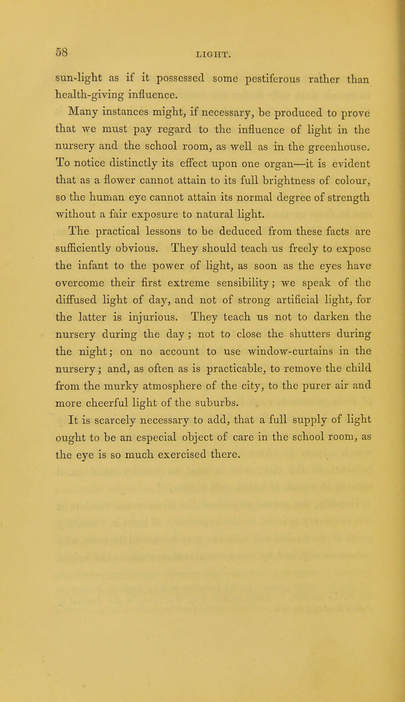 sun-light as if it possessed some pestiferous rather than health-giving influence. Many instances might, if necessary, be produced to prove that we must pay regard to the influence of light in the nursery and the school room, as well as in the greenhouse. To notice distinctly its efiect upon one organ—it is evident that as a flower cannot attain to its full brightness of colour, so the human eye cannot attain its normal degree of strength without a fair exposure to natural light. The practical lessons to be deduced from these facts are sufficiently obvious. They should teach us freely to expose the infant to the power of light, as soon as the eyes have overcome their first extreme sensibility; we speak of the difiused light of day, and not of strong artificial light, for the latter is injurious. They teach us not to darken the nursery during the day; not to close the shutters during the night; on no account to use window-curtains in the nursery; and, as often as is practicable, to remove the child from the murky atmosphere of the city, to the purer air and more cheerful light of the suburbs. It is scarcely necessary to add, that a full supply of light ought to be an especial object of care in the school room, as the eye is so much exercised there.