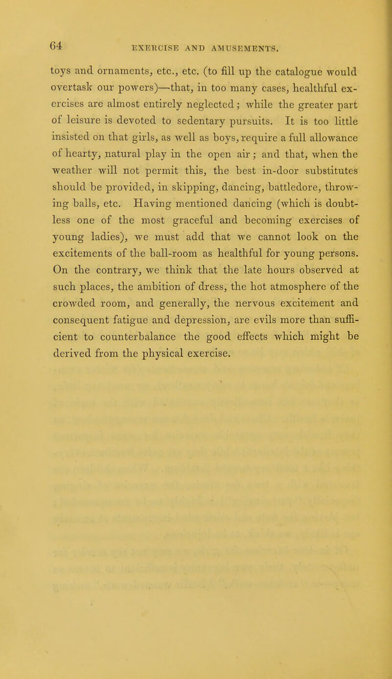 toys and ornaments, etc., etc. (to fill up the catalogue would overtask our powers)—that, in too many cases, healthful ex- ercises are almost entirely neglected; while the greater part of leisure is devoted to sedentary pursuits. It is too little insisted on that girls, as well as boys, require a full allowance of hearty, natural play in the open air; and that, when the weather will not permit this, the best in-door substitutes should be provided, in skipping, dancing, battledore, throw- ing balls, etc. Having mentioned dancing (which is doubt- less one of the most graceful and becoming exercises of young ladies), we must add that we cannot look on the excitements of the ball-room as healthful for young persons. On the contrary, we think that the late hours observed at such places, the ambition of dress, the hot atmosphere of the crowded room, and generally, the nervous excitement and consequent fatigue and depression, are evils more than suffi- cient to counterbalance the good effects which might be derived from the physical exercise.