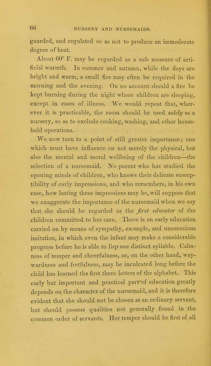 guarded, and regulated so as not to produce an immoderate degree of heat. About 60° F. may be regarded as a safe measure of arti- ficial warmth. In summer and autumn, while the days are bright and warm, a small fire may often be required in the morning and the evening. On no account should a fire be kept burning during the night where children are sleeping, except in cases of illness. We would repeat that, wher- ever it is practicable, the room should be used solely as a nursery, so as to exclude cooking, washing, and other house- hold operations. We now turn to a point of still greater importance; one which must have influence on not merely the physical, but also the mental and moral wellbeing of the children—the selection of a nursemaid. No parent who has studied the opening minds of children, who knows their delicate suscep- tibility of early impressions, and who remembers, in his own case, how lasting these impressions may be, will suppose that we exaggerate the importance of the nursemaid when we say that she should be regarded as the first educator of the children committed to her care. There is an early education carried on by means of sympathy, example, and unconscious imitation, in which even the infant may make a considerable progress before he is able to lisp one distinct syllable. Calm- ness of temper and cheerfulness, or, on the other hand, way- wardness and fretfulness, may be inculcated long before the child has learned the first three letters of the alphabet. This early but important and practical part'of education greatly depends on the character of the nursemaid, and it is therefore evident that she should not be chosen as an ordinary servant, but should possess qualities not generally found in the common order of servants. Her temper should be first of all