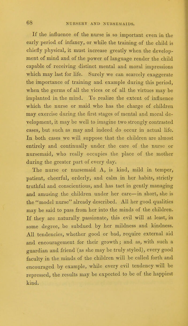 If the influence of the nurse is so important even in the early period of infancy, or while the training of the child is chiefly physical, it must increase greatly when the develop- ment of mind and of the power of language render the child capable of receiving distinct mental and moral impressions which may last for life. Surely we can scarcely exaggerate the importance of training and example during this period, when the germs of all the vices or of all the virtues may be implanted in the mind. To realize the extent of influence which the nurse or maid who has the charge of children may exercise during the first stages of mental and moral de- velopment, it may be well to imagine two strongly contrasted cases, but such as may and indeed do occur in actual life. In both cases we will suppose that the children are almost entirely and continually under the care of the nurse or nursemaid, who really occupies the place of the mother during the greater part of every day. The nurse or nursemaid A, is kind, mild in temper, patient, cheerful, orderly, and calm in her habits, strictly truthful and conscientious, and has tact in gently managing and amusing the children under her care—in short, she is the model nurse already described. All her good qualities may be said to pass from her into the minds of the children. If they are naturally passionate, this evU will at least, in some degree, be subdued by her mildness and kindness. All tendencies, whether good or bad, require external aid and encouragement for theii- growth; and as, with such a guardian and friend (as she may be truly styled), every good faculty in the minds of the children will be called forth and encouraged by example, while every evil tendency will be repressed, the results may be expected to be of the happiest kind.