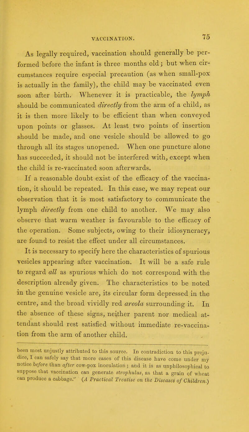 As legally required, vaccination should generally be per- formed before the infant is three months old; but when cir- cumstances require especial precaution (as when small-pox is actually in the family), the child may be vaccinated even soon after birth. Whenever it is practicable, the lymph should be communicated directly from the arm of a child, as it is then more likely to be efficient than when conveyed upon points or glasses. At least two points of insertion should be made, and one vesicle should be allowed to go through all its stages unopened. When one puncture alone has succeeded, it should not be interfered with, except when the child is re-vaccinated soon afterwards. If a reasonable doubt exist of the efficacy of the vaccina- tion, it should be repeated. In this case, we may repeat our observation that it is most satisfactory to communicate the lymph directly from one child to another. We may also observe that warm weather is favourable to the efficacy of the operation. Some subjects, owing to their idiosyncracy, are found to resist the eflfect under all circumstances. It is necessary to specify here the characteristics of spurious vesicles appearing after vaccination. It will be a safe rule to regard all as spurious which do not correspond with the description already given. The characteristics to be noted in the genuine vesicle are, its circular form depressed in the centre, and the broad vividly red areola surrounding it. In. the absence of these signs, neither parent nor medical at- tendant should rest satisfied without immediate re-vaccina- tion from the arm of another child. been most unjustly attributed to tbis source. In contradictioa to this preju- dice, I can safely say tbat more cases of this disease have come under my notice before than after cow-pox inoculation ; and it is as unphilosophical to suppose that vaccination can generate strophulus, as that a grain of wlioat can produce a cabbage. Practical Treatise on the Diseases of Children.)