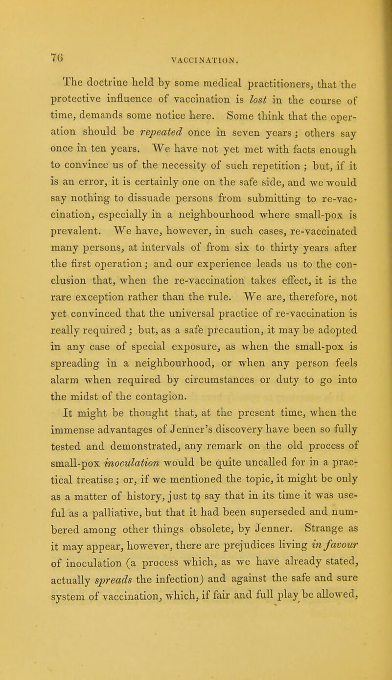 70 VACCINATKJN. The doctrine held by some medical practitioners, that the protective influence of vaccination is lost in the course of time, demands some notice here. Some think that the oper- ation should be repeated once in seven years; others say once in ten years. We have not yet met vrith facts enough to convince us of the necessity of such repetition; but, if it is an error, it is certainly one on the safe side, and we would say nothing to dissuade persons from submitting to re-vac- cination, especially in a neighbourhood where small-pox is prevalent. We have, however, in such cases, re-vaccinated many persons, at intervals of from six to thirty years after the first operation; and our experience leads us to the con- clusion that, when the re-vaccination takes effect, it is the rare exception rather than the rule. We are, therefore, not yet convinced that the universal practice of re-vaccination is really required ; but, as a safe precaution, it may be adopted in any case of special exposure, as when the small-pox is spreading in a neighbourhood, or when any person feels alarm when required by circumstances or duty to go into the midst of the contagion. It might be thought that, at the present time, when the immense advantages of Jenner's discovery have been so fully tested and demonstrated, any remark on the old process of small-pox inoculation would be quite uncalled for in a prac- tical treatise; or, if we mentioned the topic, it might be only as a matter of history, just to say that in its time it was use- ful as a palliative, but that it had been superseded and num- bered among other things obsolete, by Jenner. Strange as it may appear, however, there are prejudices living in favour of inoculation (a process which, as we have already stated, actually spreads the infection) and against the safe and sure system of vaccination, which, if fair and full play be allowed.