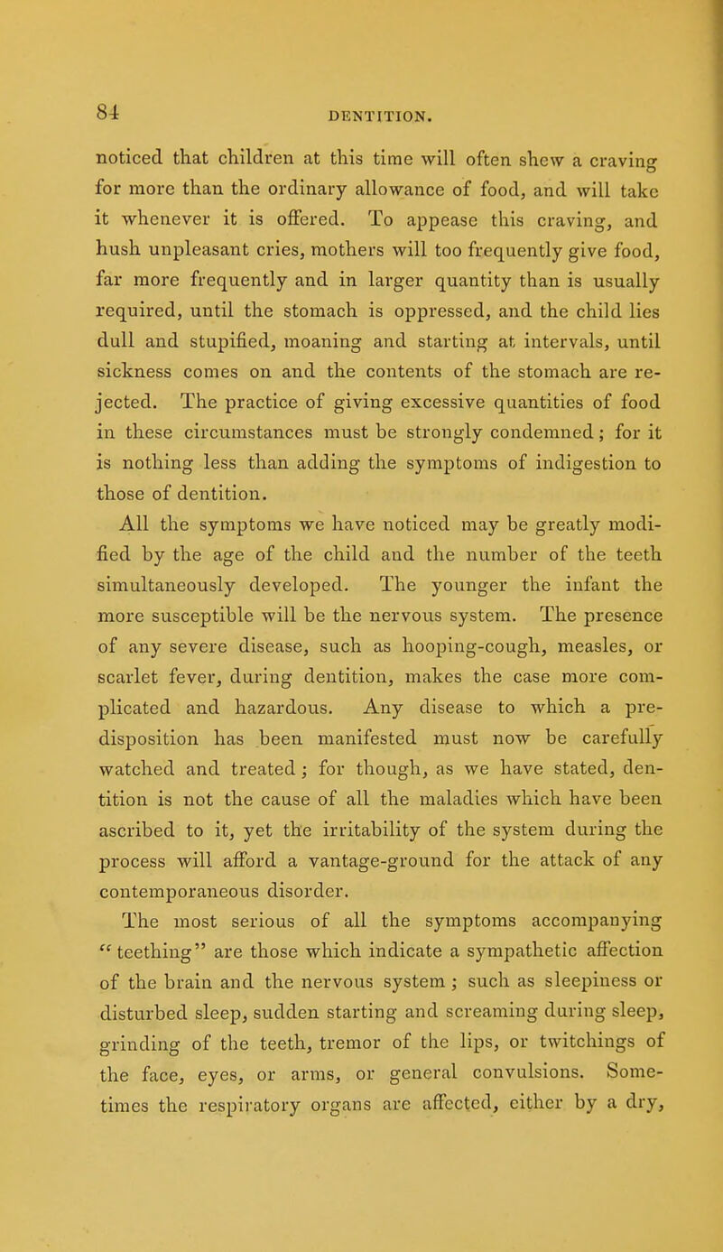 noticed that children at this time will often shew a craving for more than the ordinary allowance of food, and will take it whenever it is offered. To appease this craving, and hush unpleasant cries, mothers will too frequently give food, far more frequently and in larger quantity than is usually required, until the stomach is oppressed, and the child lies dull and stupified, moaning and starting at intervals, until sickness comes on and the contents of the stomach are re- jected. The practice of giving excessive quantities of food in these circumstances must be strongly condemned; for it is nothing less than adding the symptoms of indigestion to those of dentition. All the symptoms we have noticed may be greatly modi- fied by the age of the child and the number of the teeth simultaneously developed. The younger the infant the more susceptible will be the nervous system. The presence of any severe disease, such as hooping-cough, measles, or scarlet fever, during dentition, makes the case more com- plicated and hazardous. Any disease to which a pre- disposition has been manifested must now be carefully watched and treated; for though, as we have stated, den- tition is not the cause of all the maladies which have been ascribed to it, yet the irritability of the system during the process will afford a vantage-ground for the attack of any contemporaneous disorder. The most serious of all the symptoms accompanying ''teething are those which indicate a sympathetic affection of the brain and the nervous system; such as sleepiness or disturbed sleep, sudden starting and screaming daring sleep, grinding of the teeth, tremor of the lips, or twitchings of the face, eyes, or arms, or general convulsions. Some- times the respiratory organs are affected, either by a dry,