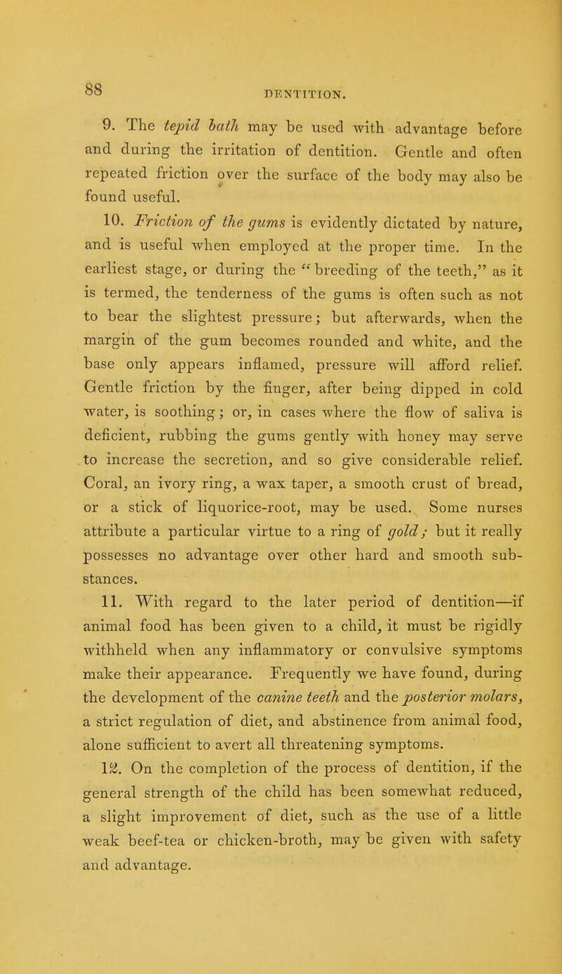 DENTITION. 9. The tepid hath may be used with advantage before and during the irritation of dentition. Gentle and often repeated friction over the surface of the body may also be found useful. 10. Friction of the gums is evidently dictated by nature, and is useful when employed at the proper time. In the earliest stage, or during the  breeding of the teeth, as it is termed, the tenderness of the gums is often such as not to bear the slightest pressure; but afterwards, when the margin of the gum becomes rounded and white, and the base only appears inflamed, pressure will afford relief. Gentle friction by the finger, after being dipped in cold water, is soothing; or, in cases where the flow of saliva is deficient, rubbing the gums gently with honey may serve to increase the secretion, and so give considerable relief. Coral, an ivory ring, a wax taper, a smooth crust of bread, or a stick of liquorice-root, may be used. Some nurses attribute a particular virtue to a ring of gold; but it really possesses no advantage over other hard and smooth sub- stances. 11. With regard to the later period of dentition—if animal food has been given to a child, it must be rigidly withheld when any inflammatory or convulsive symptoms make their appearance. Frequently we have found, during the development of the canine teeth and the posterior molars, a strict regulation of diet, and abstinence from animal food, alone sufficient to avert all threatening symptoms. IS}. On the completion of the process of dentition, if the general strength of the child has been somewhat reduced, a slight improvement of diet, such as the use of a little weak beef-tea or chicken-broth, may be given with safety and advantage.